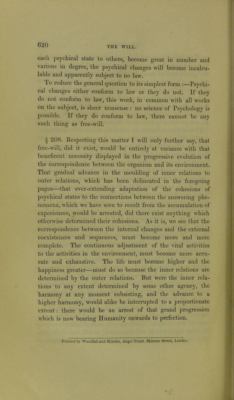 G20 THE WILL. each psychical state to others, become great in number and various in degree, the psychical changes will become incalcu- lable and apparently subject to no law. lo reduce the general question to its simplest form :—Psychi- cal changes either conform to law or they do not. If they do not conform to law, this work, in common with all works on the subject, is sheer nonsense : no science of Psychology is possible. If they do conform to law, there cannot be any such thing as free-will. § 208. Respecting this matter I will only further say, that free-will, did it exist, would be entirely at variance with that beneficent necessity displayed in the progressive evolution of the correspondence between the organism and its environment. That gradual advance in the moulding of inner relations to outer relations, which has been delineated in the foregoing pages—that ever-extending adaptation of the cohesions of psychical states to the connections between the answering phe- nomena, which we have seen to result from the accumulation of experiences, would be arrested, did there exist anything which otherwise determined their cohesions. As it is, we see that the correspondence between the internal changes and the external coexistences and sequences, must become more and more complete. The continuous adjustment of the vital activities to the activities in the environment, must become more accu- rate and exhaustive. The life must become higher and the happiness greater—must do so because the inner relations are determined by the outer relations. But were the inner rela- tions to any extent determined by some other agency, the harmony at any moment subsisting, and the advance to a higher harmony, would alike be interrupted to a proportionate extent: there would be an arrest of that grand progression which is now bearing Humanity onwards to perfection. Printed by Woodfall and Kinder, Angel Court. Skinner Street, London.
