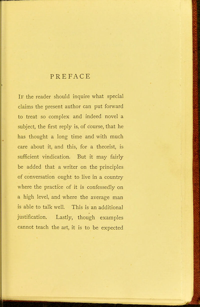 PREFACE If the reader should inquire what special claims the present author can put forward to treat so complex and indeed novel a subject, the first reply is, of course, that he has thought a long time and with much care about it, and this, for a theorist, is sufficient vindication. But it may fairly be added that a writer on the principles of conversation ought to live in a country where the practice of it is confessedly on a high level, and where the average man is able to talk well. This is an additional justification. Lastly, though examples cannot teach the art, it is to be expected