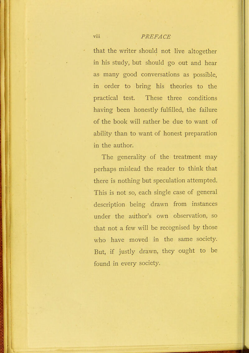 that the writer should not live altogether in his study, but should go out and hear as many good conversations as possible, in order to bring his theories to the practical test. These three conditions having been honestly fulfilled, the failure of the book will rather be due to want of ability than to want of honest preparation in the author. The generality of the treatment may perhaps mislead the reader to think that there is nothing but speculation attempted. This is not so, each single case of general description being drawn from instances under the author's own observation, so that not a few will be recognised by those who have moved in the same society. But, if justly drawn, they ought to be found in every society.