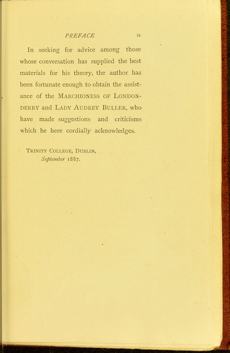 In seeking for advice among those whose conversation has supplied the best materials for his theory, the author has been fortunate enough to obtain the assist- ance of the Marchioness of London- derry and Lady Audrey Buller, who have made suggestions and criticisms which he here cordially acknowledges. Trinity College, Dublin, September 1887.