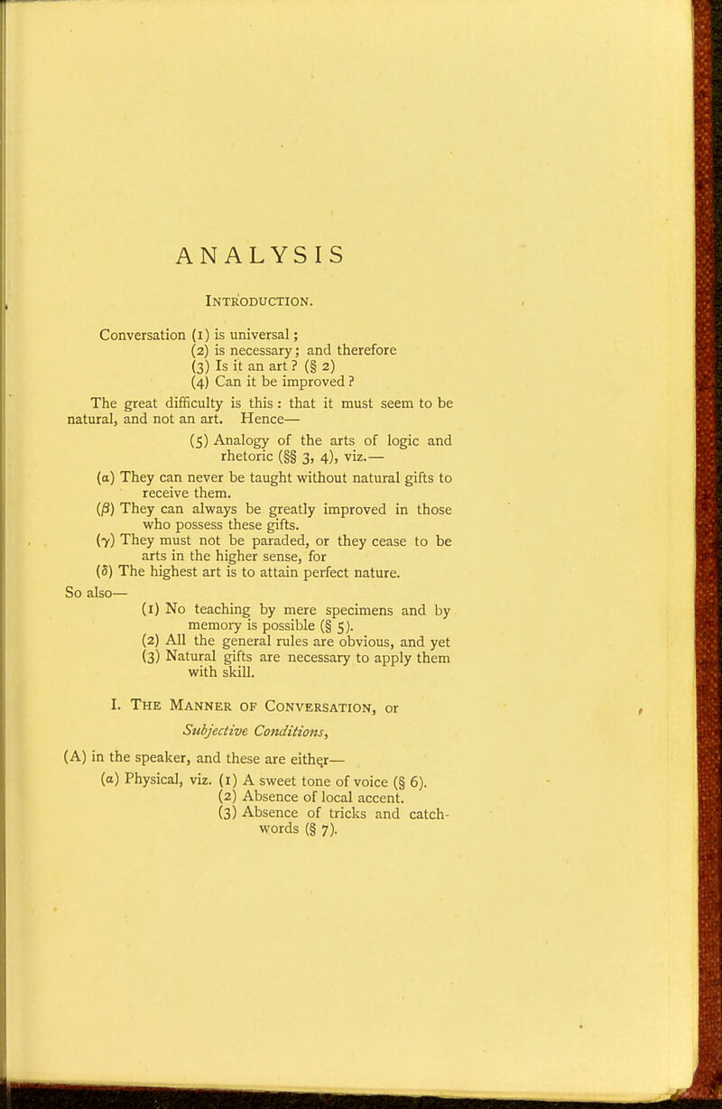 ANALYSIS Introduction. Conversation (i) is universal; (2) is necessary; and therefore (3) Is it an art ? (§ 2) (4) Can it be improved ? The great difficulty is this: that it must seem to be natural, and not an art. Hence— (5) Analogy of the arts of logic and rhetoric (§§ 3, 4), viz.— (o) They can never be taught without natural gifts to receive them. (P) They can always be greatly improved in those who possess these gifts. (7) They must not be paraded, or they cease to be arts in the higher sense, for (5) The highest art is to attain perfect nature. So also— (1) No teaching by mere specimens and by memory is possible (§ 5). (2) All the general rules are obvious, and yet (3) Natural gifts are necessary to apply them with skill. I. The Manner of Conversation, or Subjective Conditions, (A) in the speaker, and these are eithqr— (a) Physical, viz. (i) A sweet tone of voice (§ 6). (2) Absence of local accent. (3) Absence of tricks and catch-