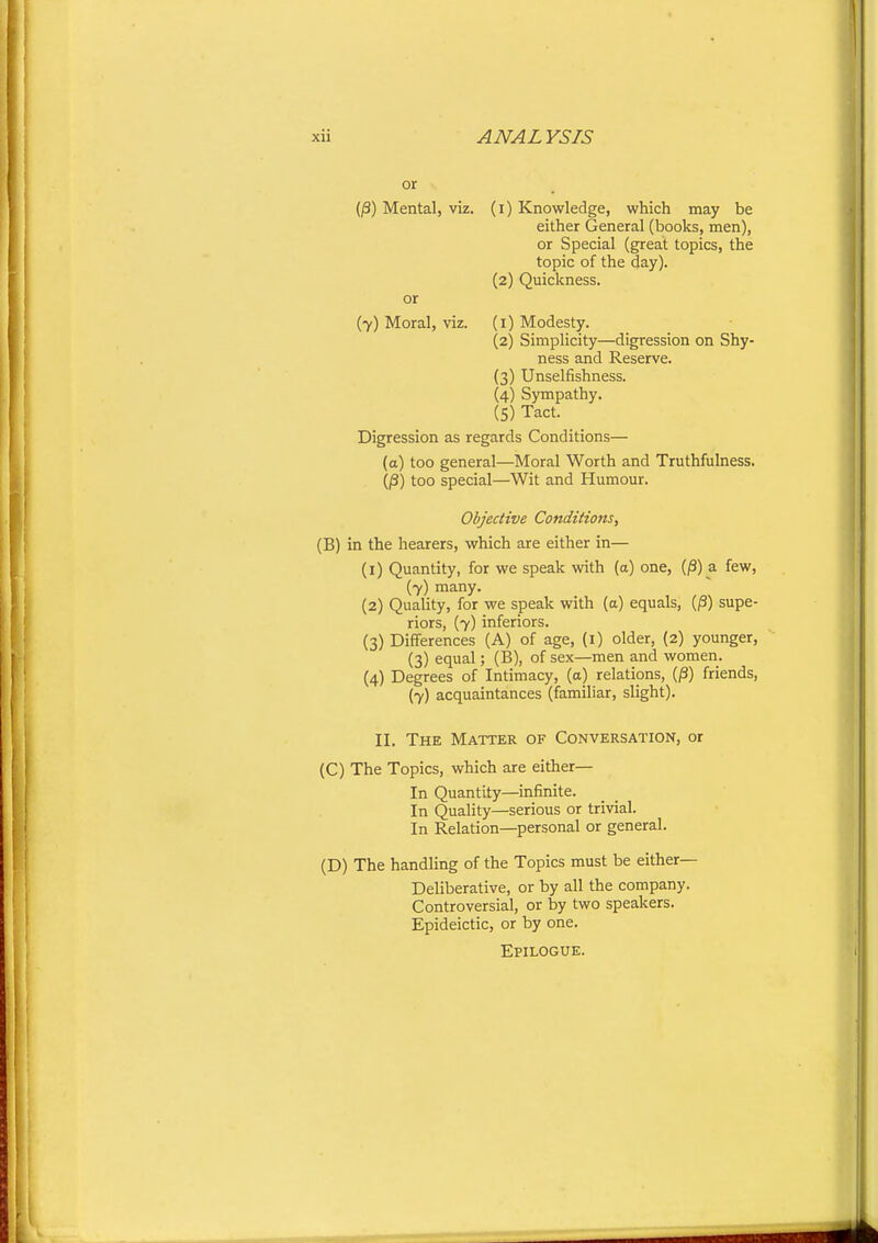 or (^) Mental, viz. (i) Knowledge, which may be either General (books, men), or Special (great topics, the topic of the day). (2) Quickness. or (7) Moral, viz. (i) Modesty. (2) Simplicity—digression on Shy- ness and Reserve. (3) Unselfishness. (4) Sympathy. (5) Tact. Digression as regards Conditions— (a) too general—Moral Worth and Truthfulness. (jS) too special—Wit and Humour. Objective Conditions, (B) in the hearers, which are either in— (1) Quantity, for we speak with (a) one, (|3) a few, (7) many. (2) Quality, for we speak with (a) equals, (/3) supe- riors, (7) inferiors. (3) Differences (A) of age, (i) older, (2) younger, (3) equal; (B), of sex—men and women. (4) Degrees of Intimacy, (a) relations, (^) friends, (7) acquaintances (familiar, slight). II. The Matter of Conversation, or (C) The Topics, which are either— In Quantity—infinite. In Quality—serious or trivial. In Relation—personal or general. (D) The handling of the Topics must be either- Deliberative, or by all the company. Controversial, or by two speakers. Epideictic, or by one. Epilogue.