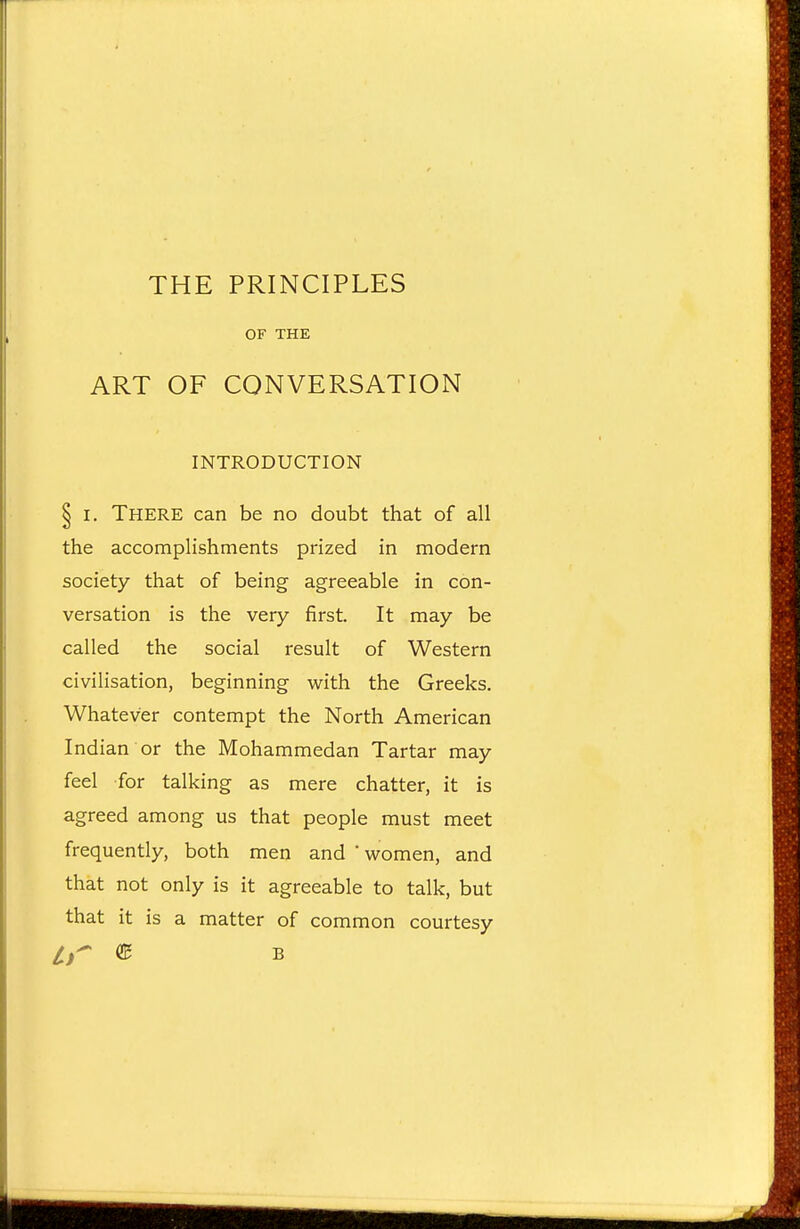 THE PRINCIPLES OF THE ART OF CONVERSATION INTRODUCTION § I. There can be no doubt that of all the accomplishments prized in modern society that of being agreeable in con- versation is the very first. It may be called the social result of Western civilisation, beginning with the Greeks. Whatever contempt the North American Indian or the Mohammedan Tartar may feel for talking as mere chatter, it is agreed among us that people must meet frequently, both men and ' women, and that not only is it agreeable to talk, but that it is a matter of common courtesy