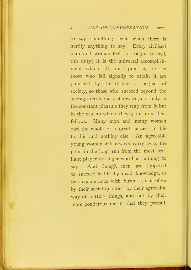 to say something, even when there is hardly anything to say. Every civilised man and woman feels, or ought to feel, this duty; it is the universal accomplish- ment which all must practise, and as those who fail signally to attain it are punished by the dislike or neglect of society, so those who succeed beyond the average receive a just reward, not only in the constant pleasure they reap from it, but in the esteem which they gain from their fellows. Many men and many women owe the whole of a great success in life to this and nothing else. An agreeable young woman will always carry away the palm in the long run from the most bril- liant player or singer who has nothing to say. And though men are supposed to succeed in life by dead knowledge, or by acquaintance with business, it is often by their social qualities, by their agreeable way of putting things, and not by their more ponderous merits that they prevail.
