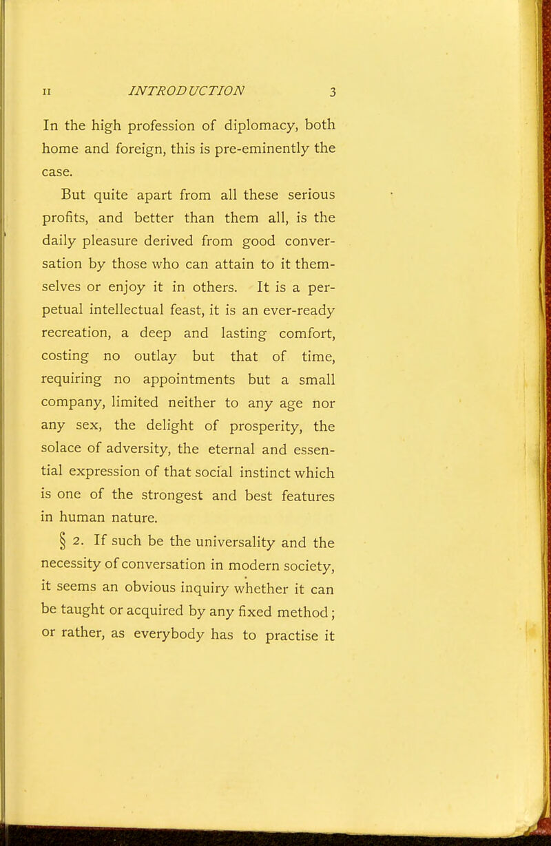 In the high profession of diplomacy, both home and foreign, this is pre-eminently the case. But quite apart from all these serious profits, and better than them all, is the daily pleasure derived from good conver- sation by those who can attain to it them- selves or enjoy it in others. It is a per- petual intellectual feast, it is an ever-ready recreation, a deep and lasting comfort, costing no outlay but that of time, requiring no appointments but a small company, limited neither to any age nor any sex, the delight of prosperity, the solace of adversity, the eternal and essen- tial expression of that social instinct which is one of the strongest and best features in human nature. § 2. If such be the universality and the necessity of conversation in modern society, it seems an obvious inquiry whether it can be taught or acquired by any fixed method; or rather, as everybody has to practise it