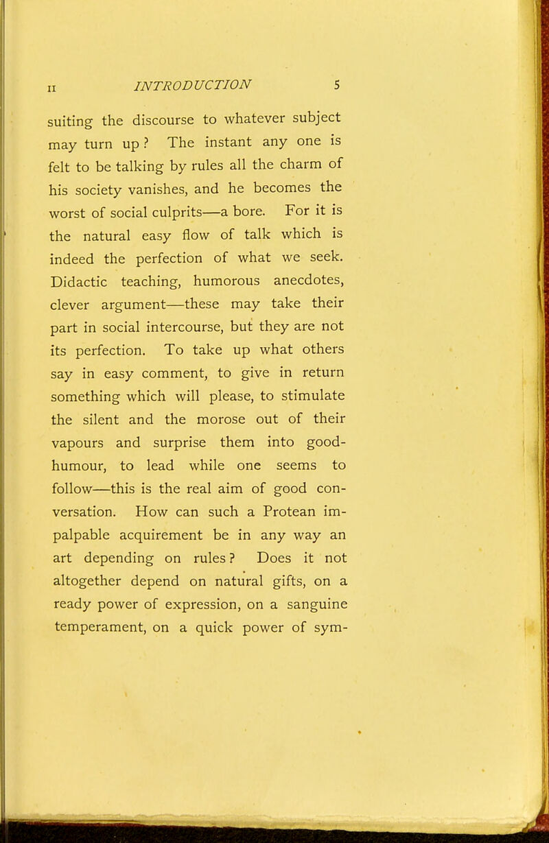 suiting the discourse to whatever subject may turn up ? The instant any one is felt to be talking by rules all the charm of his society vanishes, and he becomes the worst of social culprits—a bore. For it is the natural easy flow of talk which is indeed the perfection of what we seek. Didactic teaching, humorous anecdotes, clever argument—these may take their part in social intercourse, but they are not its perfection. To take up what others say in easy comment, to give in return something which will please, to stimulate the silent and the morose out of their vapours and surprise them into good- humour, to lead while one seems to follow—this is the real aim of good con- versation. How can such a Protean im- palpable acquirement be in any way an art depending on rules ? Does it not altogether depend on natural gifts, on a ready power of expression, on a sanguine temperament, on a quick power of sym-
