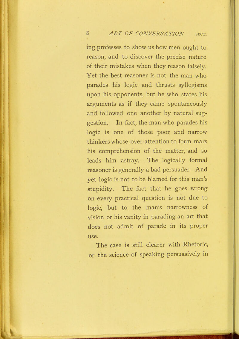 ing professes to show us how men ought to reason, and to discover the precise nature of their mistakes when they reason falsely. Yet the best reasoner is not the man who parades his logic and thrusts syllogisms upon his opponents, but he who states his arguments as if they came spontaneously and followed one another by natural sug- gestion. In fact, the man who parades his logic is one of those poor and narrow thinkers whose over-attention to form mars his comprehension of the matter, and so leads him astray. The logically formal reasoner is generally a bad persuader. And yet logic is not to be blamed for this man's stupidity. The fact that he goes wrong on every practical question is not due to logic, but to the man's narrowness of vision or his vanity in parading an art that does not admit of parade in its proper use. The case is still clearer with Rhetoric, or the science of speaking persuasively in