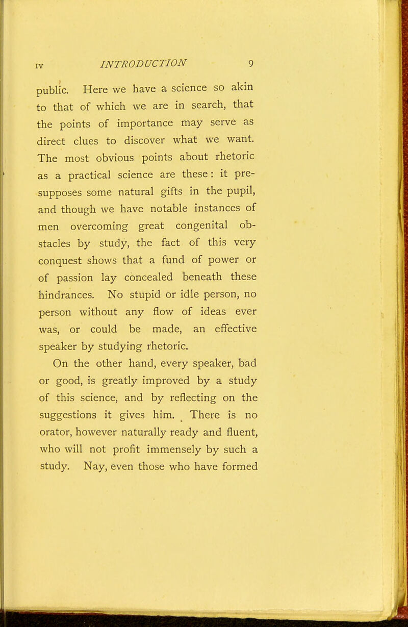 public. Here we have a science so akin to that of which we are in search, that the points of importance may serve as direct clues to discover what we want. The most obvious points about rhetoric as a practical science are these: it pre- supposes some natural gifts in the pupil, and though we have notable instances of men overcoming great congenital ob- stacles by study, the fact of this very conquest shows that a fund of power or of passion lay concealed beneath these hindrances. No stupid or idle person, no person without any flow of ideas ever was, or could be made, an effective speaker by studying rhetoric. On the other hand, every speaker, bad or good, is greatly improved by a study of this science, and by reflecting on the suggestions it gives him. There is no orator, however naturally ready and fluent, who will not profit immensely by such a study. Nay, even those who have formed