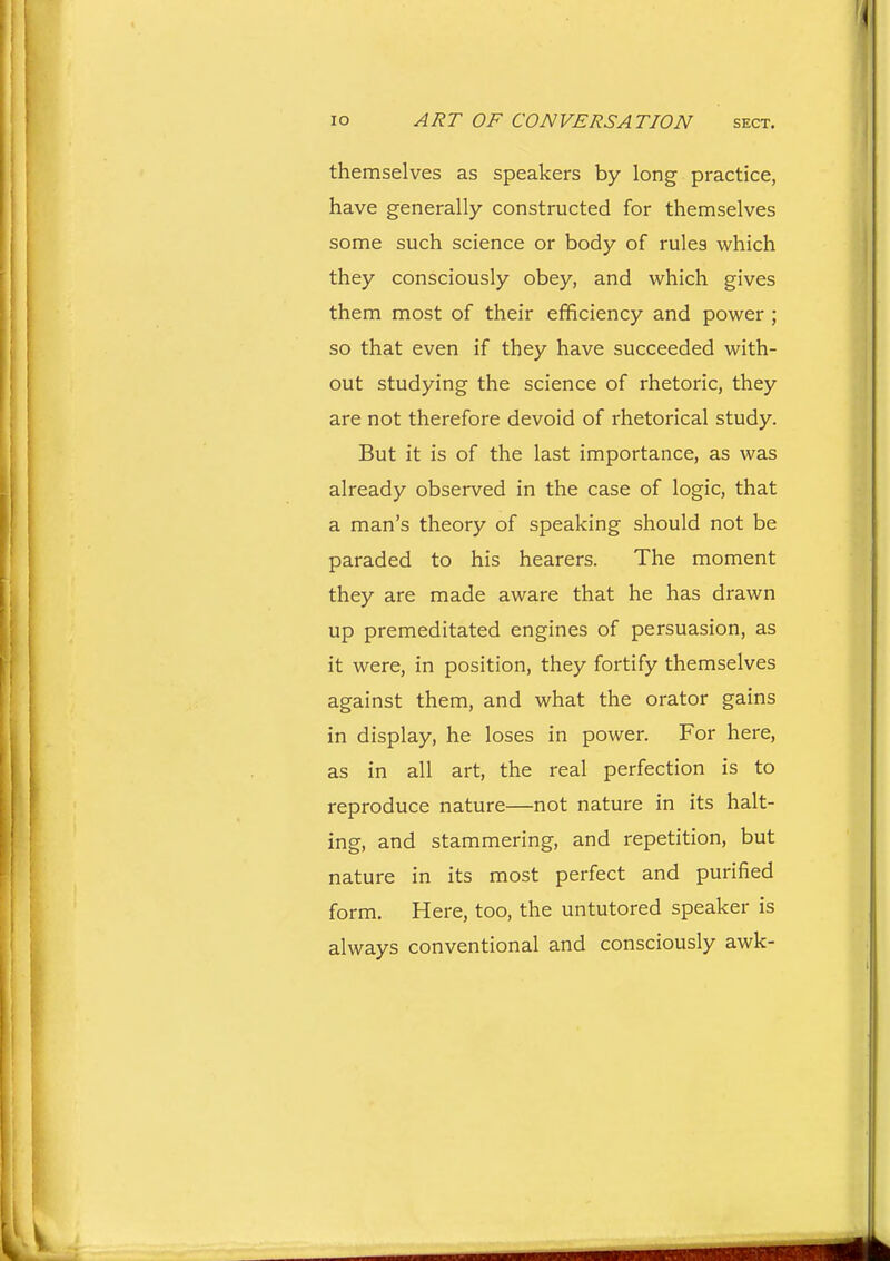 themselves as speakers by long practice, have generally constructed for themselves some such science or body of rules which they consciously obey, and which gives them most of their efficiency and power ; so that even if they have succeeded with- out studying the science of rhetoric, they are not therefore devoid of rhetorical study. But it is of the last importance, as was already observed in the case of logic, that a man's theory of speaking should not be paraded to his hearers. The moment they are made aware that he has drawn up premeditated engines of persuasion, as it were, in position, they fortify themselves against them, and what the orator gains in display, he loses in power. For here, as in all art, the real perfection is to reproduce nature—not nature in its halt- ing, and stammering, and repetition, but nature in its most perfect and purified form. Here, too, the untutored speaker is always conventional and consciously awk-