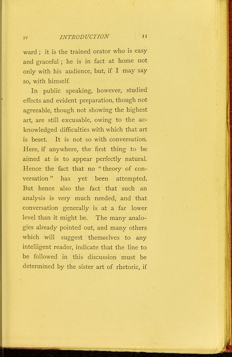 ward ; it is the trained orator who is easy and graceful ; he is in fact at home not only with his audience, but, if I may say so, with himself. In public speaking, however, studied effects and evident preparation, though not agreeable, though not showing the highest art, are still excusable, owing to the ac- knowledged difficulties with which that art is beset. It is not so with conversation. Here, if anywhere, the first thing to be aimed at is to appear perfectly natural. Hence the fact that no  theory of con- versation  has yet been attempted. But hence also the fact that such an analysis is very much needed, and that conversation generally is at a far lower level than it might be. The many analo- gies already pointed out, and many others which will suggest themselves to any intelligent reader, indicate that the line to be followed in this discussion must be determined by the sister art of rhetoric, if