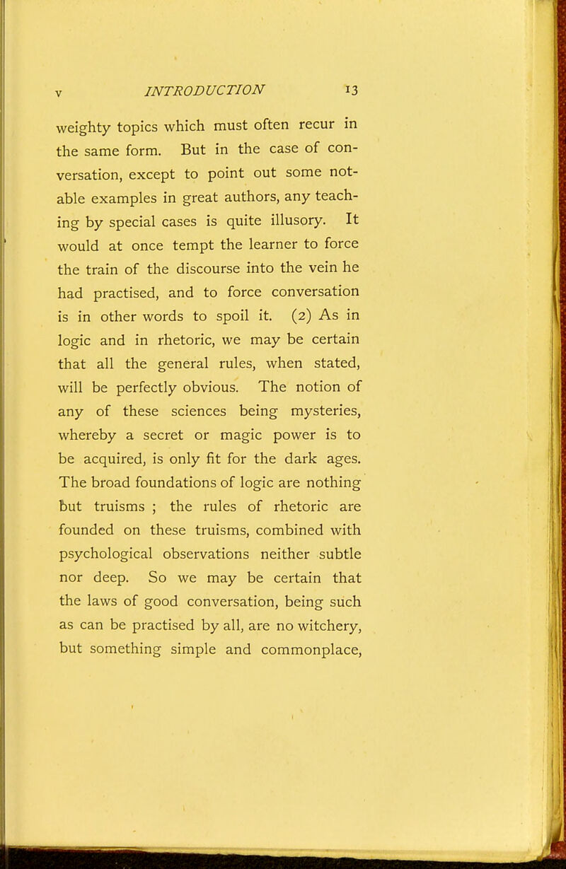 weighty topics which must often recur in the same form. But in the case of con- versation, except to point out some not- able examples in great authors, any teach- ing by special cases is quite illusory. It would at once tempt the learner to force the train of the discourse into the vein he had practised, and to force conversation is in other words to spoil it. (2) As in logic and in rhetoric, we may be certain that all the general rules, when stated, will be perfectly obvious. The notion of any of these sciences being mysteries, whereby a secret or magic power is to be acquired, is only fit for the dark ages. The broad foundations of logic are nothing but truisms ; the rules of rhetoric are founded on these truisms, combined with psychological observations neither subtle nor deep. So we may be certain that the laws of good conversation, being such as can be practised by all, are no witchery, but something simple and commonplace,