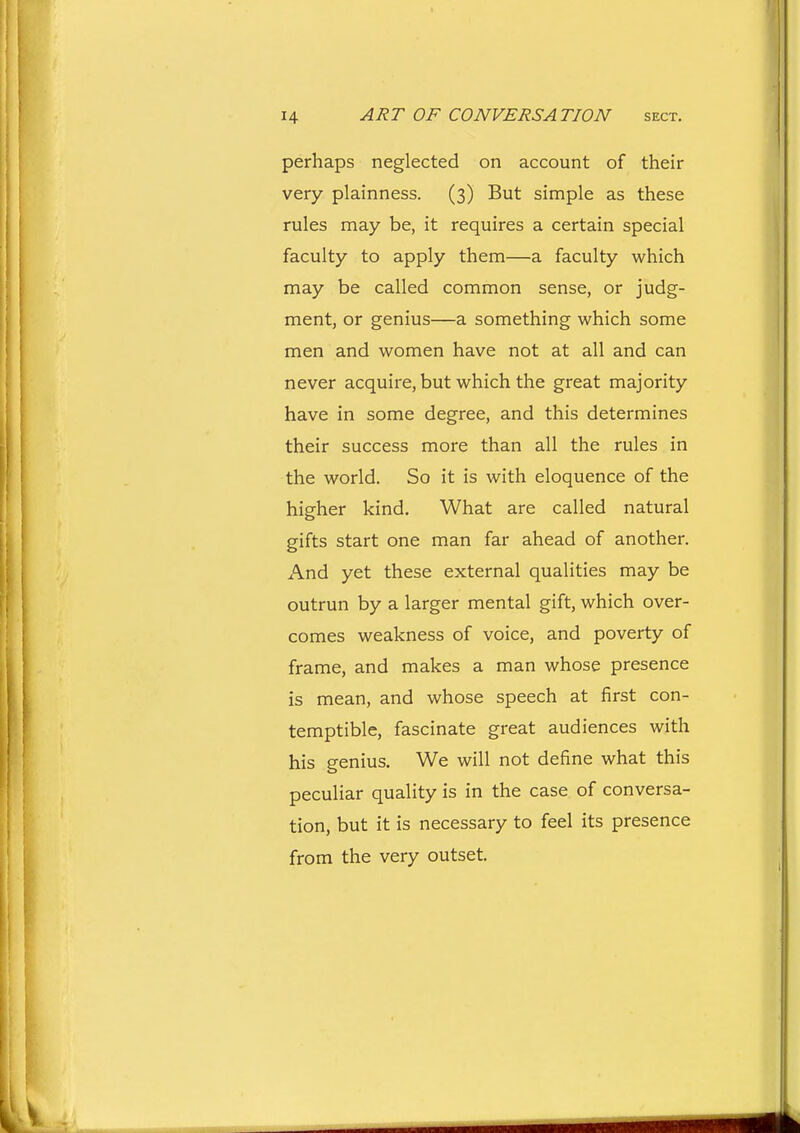 perhaps neglected on account of their very plainness. (3) But simple as these rules may be, it requires a certain special faculty to apply them—a faculty which may be called common sense, or judg- ment, or genius—a something which some men and women have not at all and can never acquire, but which the great majority have in some degree, and this determines their success more than all the rules in the world. So it is with eloquence of the higher kind. What are called natural gifts start one man far ahead of another. And yet these external qualities may be outrun by a larger mental gift, which over- comes weakness of voice, and poverty of frame, and makes a man whose presence is mean, and whose speech at first con- temptible, fascinate great audiences with his genius. We will not define what this peculiar quality is in the case of conversa- tion, but it is necessary to feel its presence from the very outset.