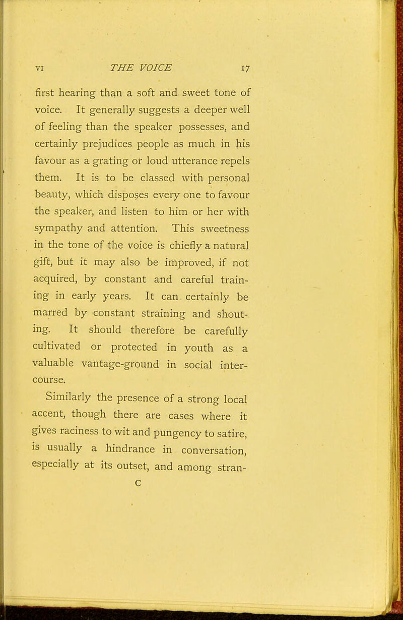 first hearing than a soft and sweet tone of voice. It generally suggests a deeper well of feeling than the speaker possesses, and certainly prejudices people as much in his favour as a grating of loud utterance repels them. It is to be classed with personal beauty, which disposes every one to favour the speaker, and listen to him or her with sympathy and attention. This sweetness in the tone of the voice is chiefly a natural gift, but it may also be improved, if not acquired, by constant and careful train- ing in early years. It can certainly be marred by constant straining and shout- ing. It should therefore be carefully cultivated or protected in youth as a valuable vantage-ground in social inter- course. Similarly the presence of a strong local accent, though there are cases where it gives raciness to wit and pungency to satire, is usually a hindrance in conversation, especially at its outset, and among stran- c