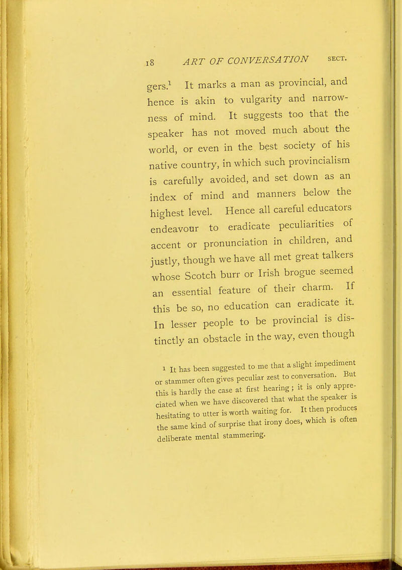 gers.^ It marks a man as provincial, and hence is akin to vulgarity and narrow- ness of mind. It suggests too that the speaker has not moved much about the world, or even in the best society of his native country, in which such provincialism is carefully avoided, and set down as an index of mind and manners below the highest level. Hence all careful educators endeavour to eradicate peculiarities of accent or pronunciation in children, and justly, though we have all met great talkers whose Scotch burr or Irish brogue seemed an essential feature of their charm. If this be so, no education can eradicate it. In lesser people to be provincial is dis- tinctly an obstacle in the way, even though 1 It has been suggested to me that a slight impediment or stammer often gives peculiar zest to conversation. But this is hardly the case at first hearing; it is only appre- dated when we have discovered that what the speaker is hesitating to utter is worth waiting for. It then produces sa-\ind of surprise that irony does, which is often deliberate mental stammering.