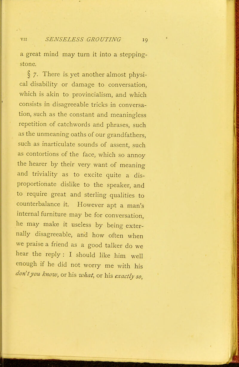 a great mind may turn it into a stepping- stone. § 7. There is yet another almost physi- cal disability or damage to conversation, which is akin to provincialism, and which consists in disagreeable tricks in conversa- tion, such as the constant and meaningless repetition of catchwords and phrases, such as the unmeaning oaths of our grandfathers, such as inarticulate sounds of assent, such as contortions of the face, which so annoy the hearer by their very want of meaning and triviality as to excite quite a dis- proportionate dislike to the speaker, and to require great and sterling qualities to counterbalance it. However apt a man's internal furniture may be for conversation, he may make it useless by being exter- nally disagreeable, and how often when we praise a friend as a good talker do we hear the reply: I should like him well enough if he did not worry me with his don't you know, or his what, or his exactly so,
