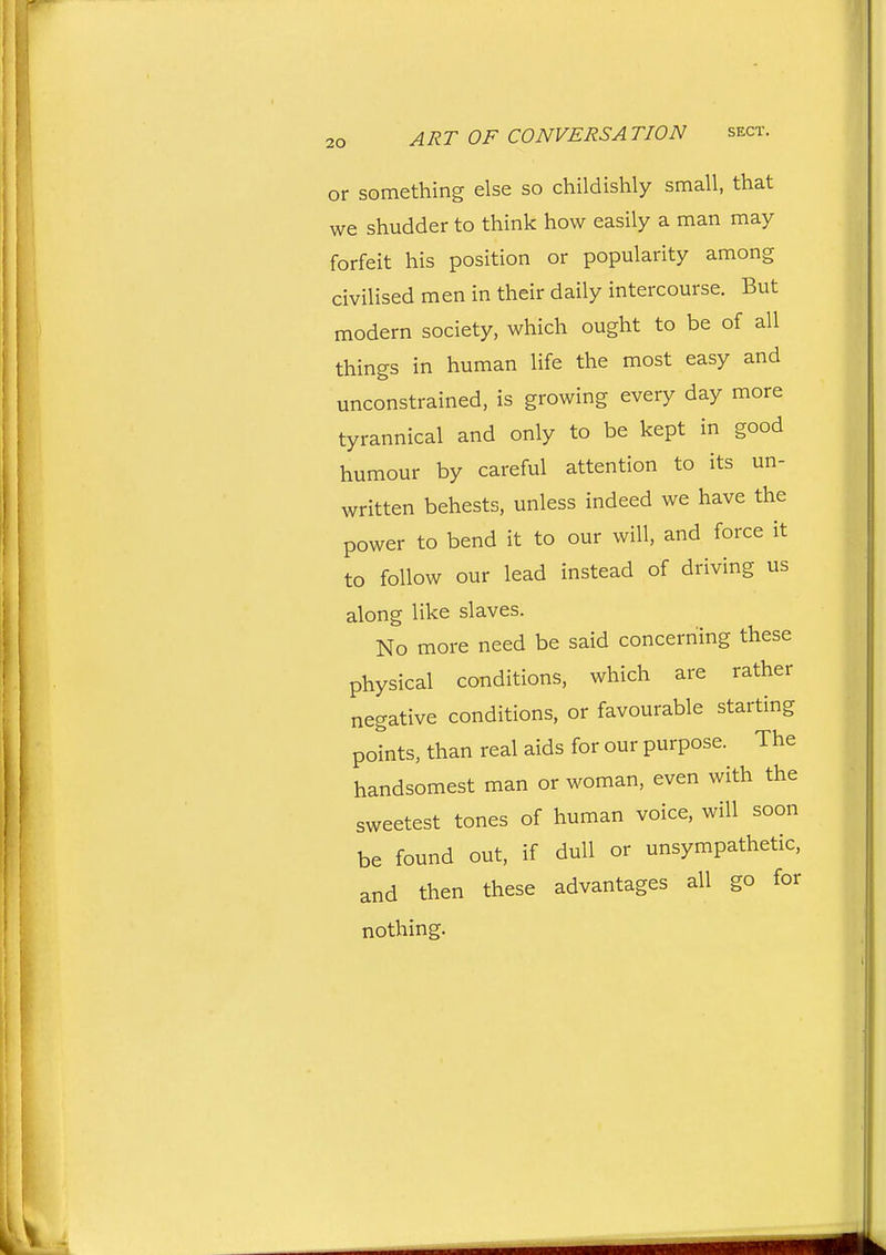 or something else so childishly small, that we shudder to think how easily a man may forfeit his position or popularity among civilised men in their daily intercourse. But modern society, which ought to be of all things in human life the most easy and unconstrained, is growing every day more tyrannical and only to be kept in good humour by careful attention to its un- written behests, unless indeed we have the power to bend it to our will, and force it to follow our lead instead of driving us along like slaves. No more need be said concerning these physical conditions, which are rather negative conditions, or favourable starting points, than real aids for our purpose. The handsomest man or woman, even with the sweetest tones of human voice, will soon be found out, if dull or unsympathetic, and then these advantages all go for nothing.