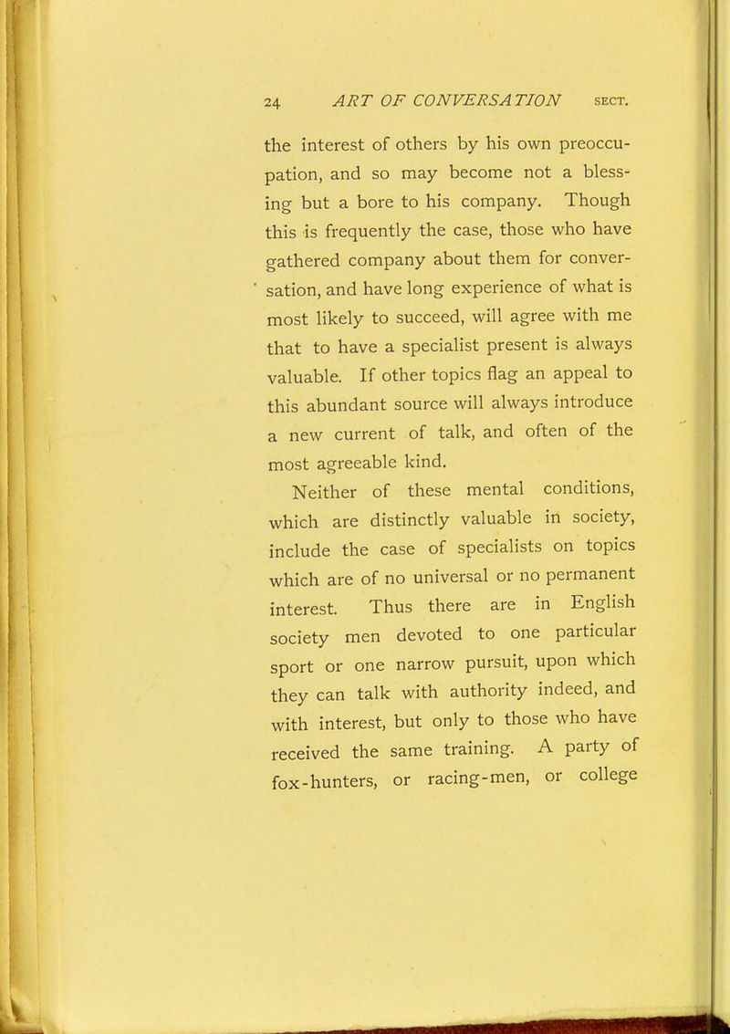 the interest of others by his own preoccu- pation, and so may become not a bless- ing but a bore to his company. Though this is frequently the case, those who have gathered company about them for conver- sation, and have long experience of what is most likely to succeed, will agree with me that to have a specialist present is always valuable. If other topics flag an appeal to this abundant source will always introduce a new current of talk, and often of the most agreeable kind. Neither of these mental conditions, which are distinctly valuable in society, include the case of specialists on topics which are of no universal or no permanent interest. Thus there are in English society men devoted to one particular sport or one narrow pursuit, upon which they can talk with authority indeed, and with interest, but only to those who have received the same training. A party of fox-hunters, or racing-men, or college