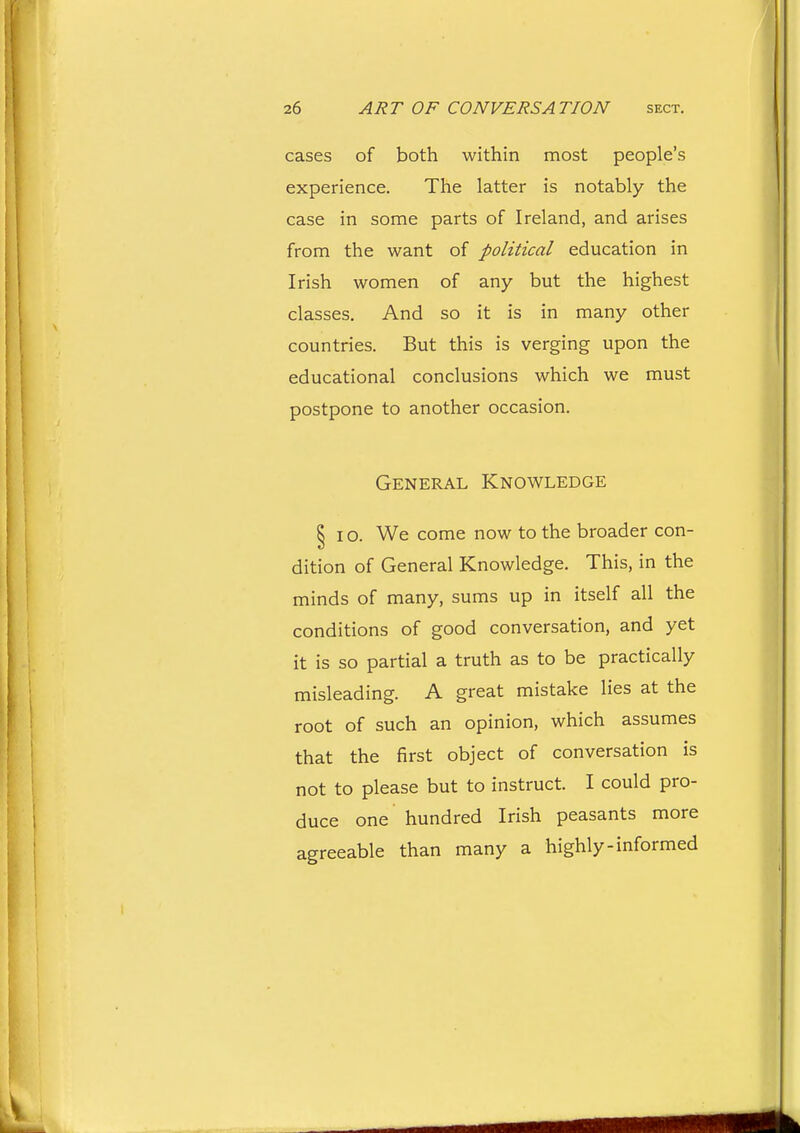 cases of both within most people's experience. The latter is notably the case in some parts of Ireland, and arises from the want of political education in Irish women of any but the highest classes. And so it is in many other countries. But this is verging upon the educational conclusions which we must postpone to another occasion. General Knowledge §10. We come now to the broader con- dition of General Knowledge. This, in the minds of many, sums up in itself all the conditions of good conversation, and yet it is so partial a truth as to be practically misleading. A great mistake lies at the root of such an opinion, which assumes that the first object of conversation is not to please but to instruct. I could pro- duce one hundred Irish peasants more agreeable than many a highly-informed