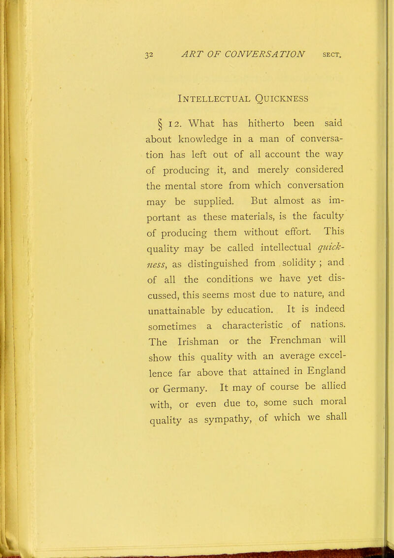 Intellectual Quickness § 12. What has hitherto been said about knowledge in a man of conversa- tion has left out of all account the way of producing it, and merely considered the mental store from which conversation may be supplied. But almost as im- portant as these materials, is the faculty of producing them without effort. This quality may be called intellectual quick- ness, as distinguished from solidity ; and of all the conditions we have yet dis- cussed, this seems most due to nature, and unattainable by education. It is indeed sometimes a characteristic of nations. The Irishman or the Frenchman will show this quality with an average excel- lence far above that attained in England or Germany. It may of course be allied with, or even due to, some such moral quality as sympathy, of which we shall