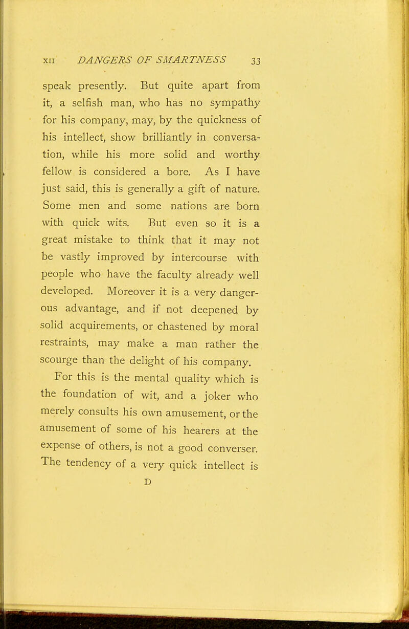 speak presently. But quite apart from it, a selfish man, who has no sympathy for his company, may, by the quickness of his intellect, show brilliantly in conversa- tion, while his more solid and worthy fellow is considered a bore. As I have just said, this is generally a gift of nature. Some men and some nations are born with quick wits. But even so it is a great mistake to think that it may not be vastly improved by intercourse with people who have the faculty already well developed. Moreover it is a very danger- ous advantage, and if not deepened by solid acquirements, or chastened by moral restraints, may make a man rather the scourge than the delight of his company. For this is the mental quality which is the foundation of wit, and a joker who merely consults his own amusement, or the amusement of some of his hearers at the expense of others, is not a good converser. The tendency of a very quick intellect is D