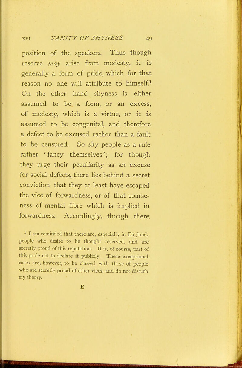 position of the speakers. Thus though reserve may arise from modesty, it is generally a form of pride, which for that reason no one will attribute to himself.^ On the other hand shyness is either assumed to be a form, or an excess, of modesty, which is a virtue, or it is assumed to be congenital, and therefore a defect to be excused rather than a fault to be censured. So shy people as a rule rather ' fancy themselves'; for though they urge their peculiarity as an excuse for social defects, there lies behind a secret conviction that they at least have escaped the vice of forwardness, or of that coarse- ness of mental fibre which is implied in forwardness. Accordingly, though there. ^ I am reminded that there are, especially in England, people who desire to be thought reserved, and are secretly proud of this reputation. It is, of course, part of this pride not to declare it publicly. These exceptional cases are, however, to be classed with those of people who are secretly proud of other vices, and do not disturb my theory. E