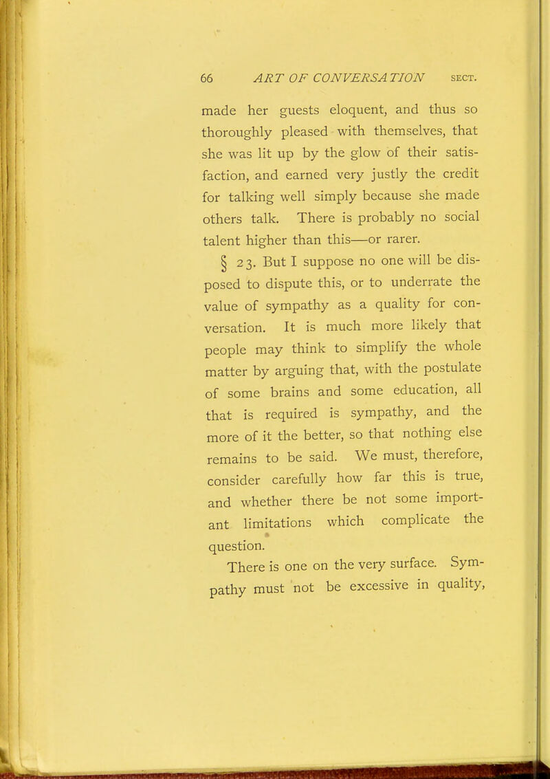 made her guests eloquent, and thus so thoroughly pleased with themselves, that she was lit up by the glow of their satis- faction, and earned very justly the credit for talking well simply because she made others talk. There is probably no social talent higher than this—or rarer. § 23. But I suppose no one will be dis- posed to dispute this, or to underrate the value of sympathy as a quality for con- versation. It is much more likely that people may think to simplify the whole matter by arguing that, with the postulate of some brains and some education, all that is required is sympathy, and the more of it the better, so that nothing else remains to be said. We must, therefore, consider carefully how far this is true, and whether there be not some import- ant limitations which complicate the question. There is one on the very surface. Sym- pathy must not be excessive in quality,