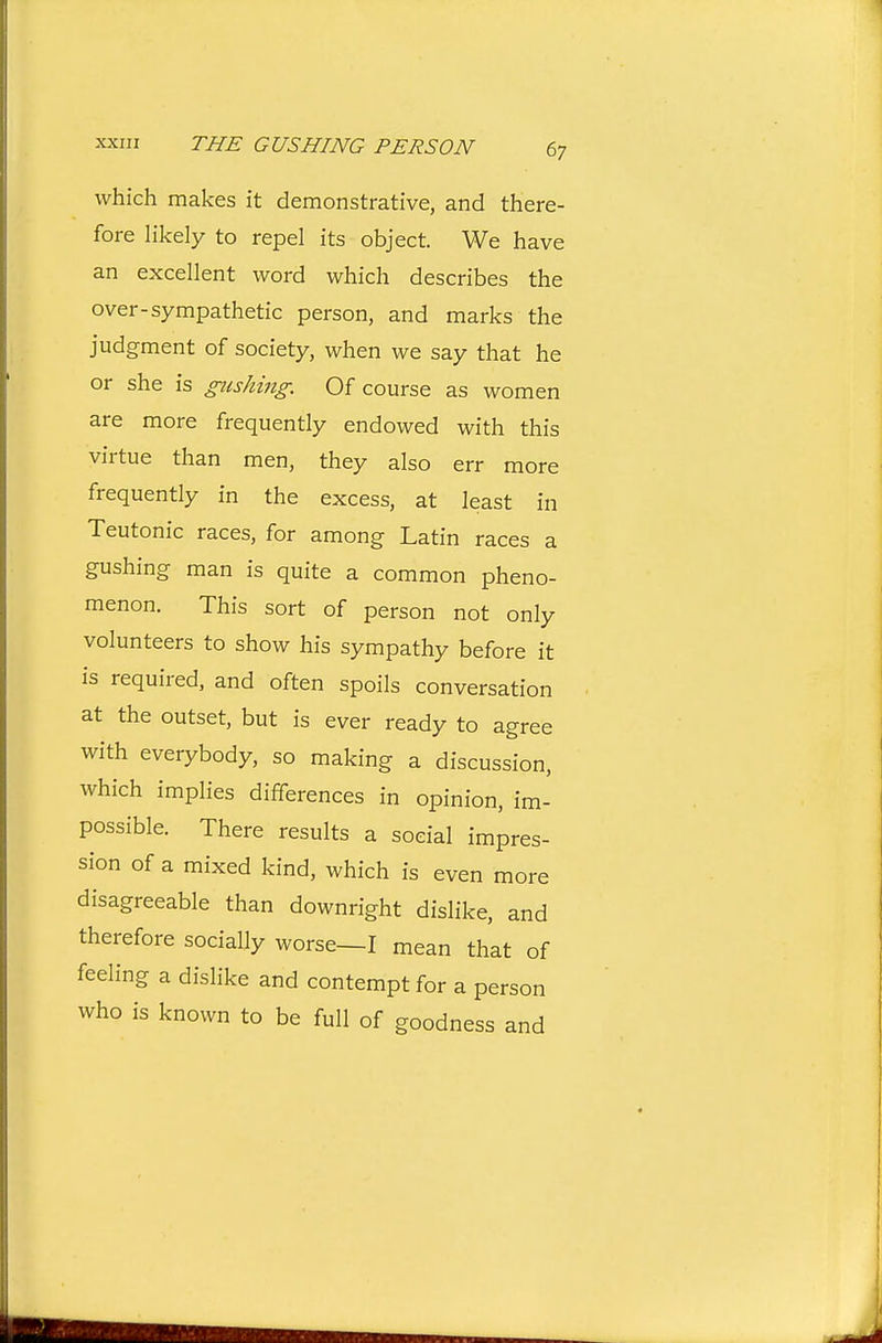 which makes it demonstrative, and there- fore likely to repel its object. We have an excellent word which describes the over-sympathetic person, and marks the judgment of society, when we say that he or she is giishing. Of course as women are more frequently endowed with this virtue than men, they also err more frequently in the excess, at least in Teutonic races, for among Latin races a gushing man is quite a common pheno- menon. This sort of person not only volunteers to show his sympathy before it is required, and often spoils conversation at the outset, but is ever ready to agree with everybody, so making a discussion, which implies differences in opinion, im- possible. There results a social impres- sion of a mixed kind, which is even more disagreeable than downright dislike, and therefore socially worse—I mean that of feeling a dislike and contempt for a person who is known to be full of goodness and