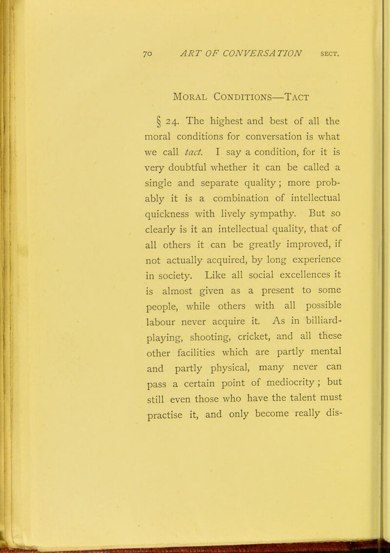 Moral Conditions—Tact ^24. The highest and best of all the moral conditions for conversation is what we call tact. I say a condition, for it is very doubtful whether it can be called a single and separate quality; more prob- ably it is a combination of intellectual quickness with lively sympathy. But so clearly is it an intellectual quality, that of all others it can be greatly improved, if not actually acquired, by long experience in society. Like all social excellences it is almost given as a present to some people, while others with all possible labour never acquire it. As in billiard- playing, shooting, cricket, and all these other facilities which are partly mental and partly physical, many never can pass a certain point of mediocrity; but still even those who have the talent must practise it, and only become really dis-