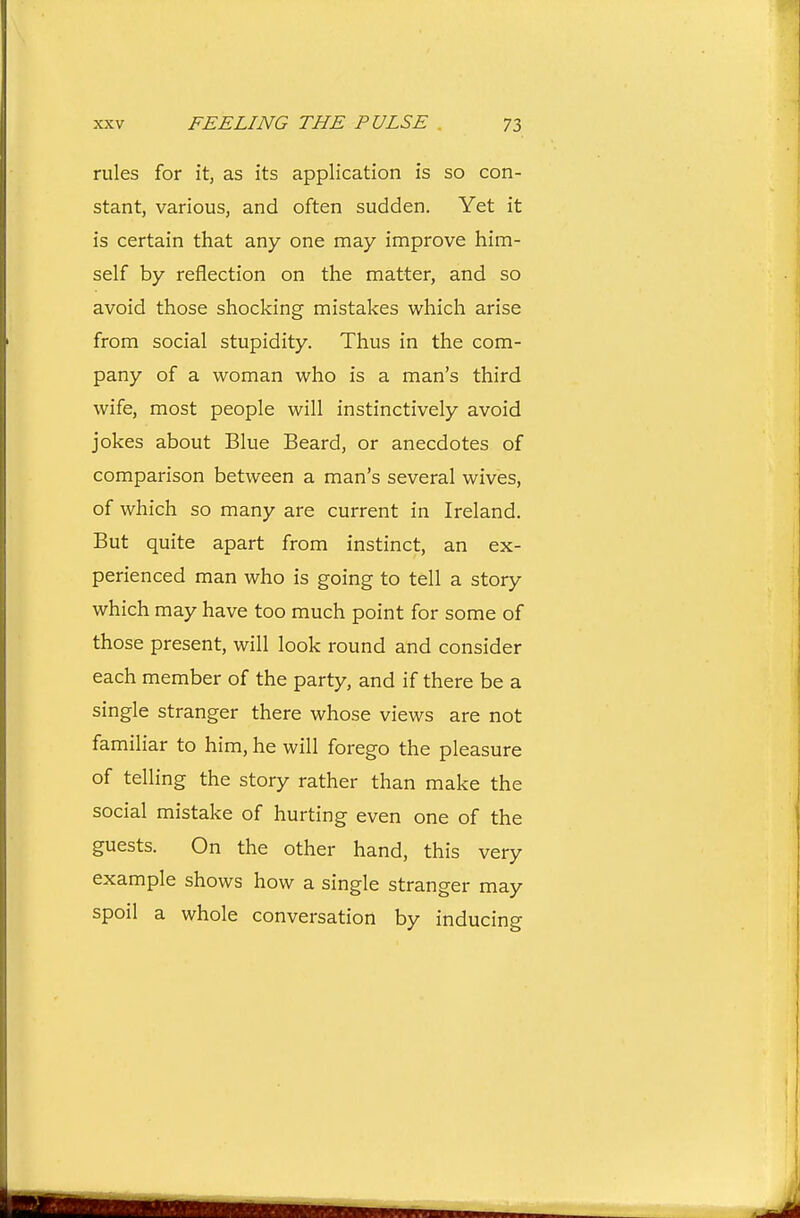 rules for it, as its application is so con- stant, various, and often sudden. Yet it is certain that any one may improve him- self by reflection on the matter, and so avoid those shocking mistakes which arise from social stupidity. Thus in the com- pany of a woman who is a man's third wife, most people will instinctively avoid jokes about Blue Beard, or anecdotes of comparison between a man's several wives, of which so many are current in Ireland. But quite apart from instinct, an ex- perienced man who is going to tell a story which may have too much point for some of those present, will look round and consider each member of the party, and if there be a single stranger there whose views are not familiar to him, he will forego the pleasure of telling the story rather than make the social mistake of hurting even one of the guests. On the other hand, this very example shows how a single stranger may spoil a whole conversation by inducing
