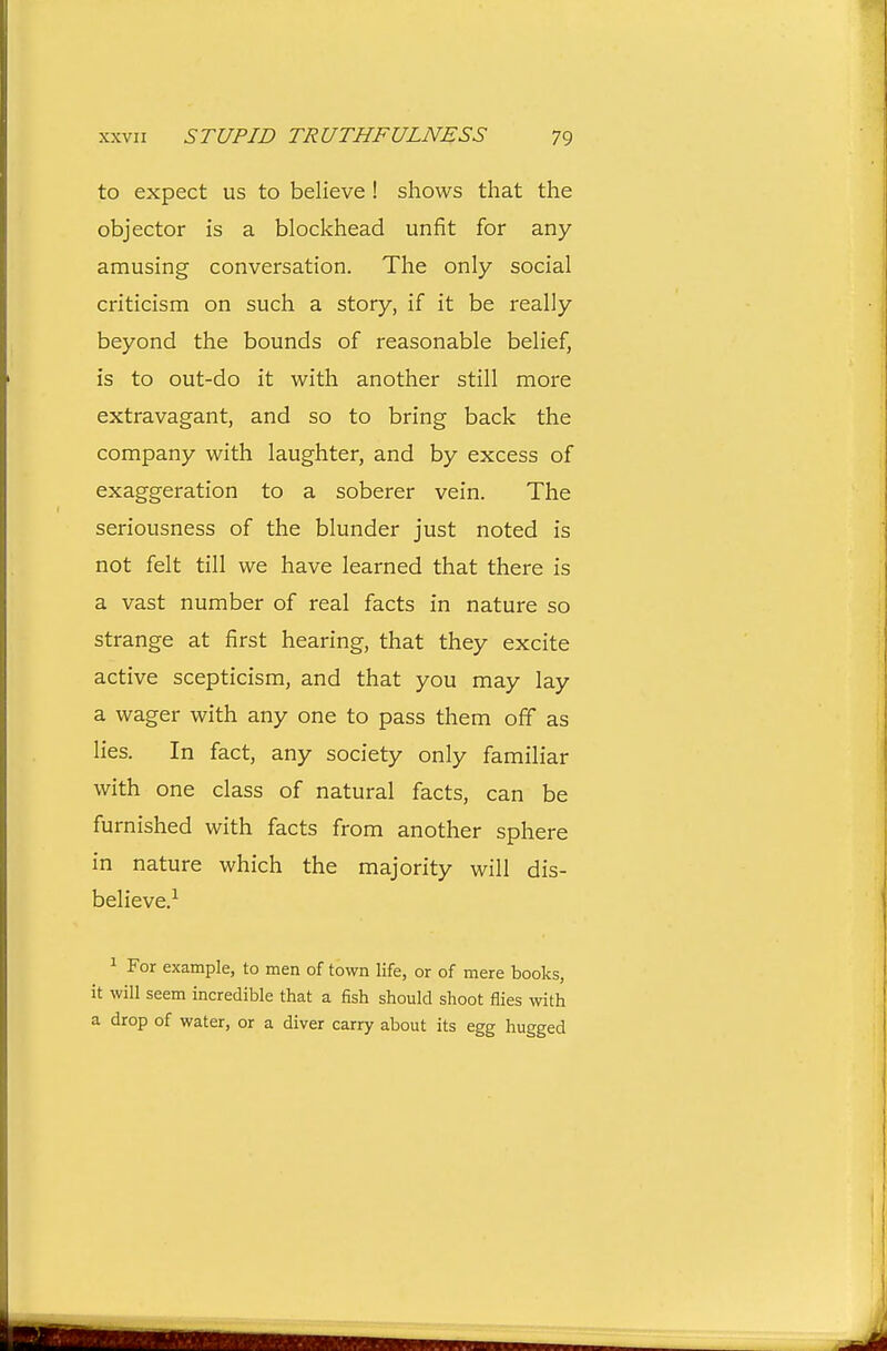 to expect us to believe ! shows that the objector is a blockhead unfit for any amusing conversation. The only social criticism on such a story, if it be really beyond the bounds of reasonable belief, is to out-do it with another still more extravagant, and so to bring back the company with laughter, and by excess of exaggeration to a soberer vein. The seriousness of the blunder just noted is not felt till we have learned that there is a vast number of real facts in nature so strange at first hearing, that they excite active scepticism, and that you may lay a wager with any one to pass them off as lies. In fact, any society only familiar with one class of natural facts, can be furnished with facts from another sphere in nature which the majority will dis- believe.^ 1 For example, to men of town life, or of mere books, it will seem incredible that a fish should shoot flies with a drop of water, or a diver carry about its egg hugged