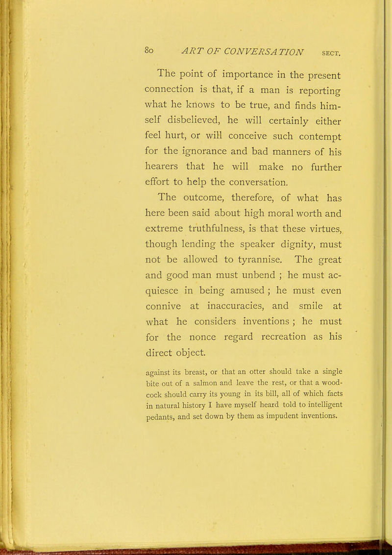 The point of importance in the present connection is that, if a man is reporting what he knows to be true, and finds him- self disbelieved, he will certainly either feel hurt, or will conceive such contempt for the ignorance and bad manners of his hearers that he will make no further effort to help the conversation. The outcome, therefoi-e, of what has here been said about high moral worth and extreme truthfulness, is that these virtues, though lending the speaker dignity, must not be allowed to tyrannise. The great and good man must unbend ; he must ac- quiesce in being amused ; he must even connive at inaccuracies, and smile at what he considers inventions ; he must for the nonce regard recreation as his direct object. against its breast, or that an otter should take a single bite out of a salmon and leave the rest, or that a wood- cock should carry its young in its bill, all of which facts in natural history I have myself heard told to inteUigent pedants, and set down by them as impudent inventions.