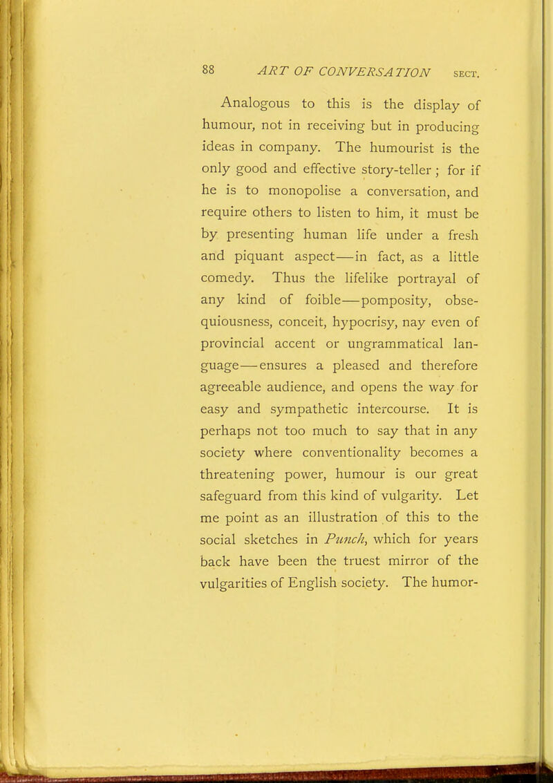 Analogous to this is the display of humour, not in receiving but in producing ideas in company. The humourist is the only good and effective story-teller ; for if he is to monopolise a conversation, and require others to listen to him, it must be by presenting human life under a fresh and piquant aspect—in fact, as a little comedy. Thus the lifelike portrayal of any kind of foible—pomposity, obse- quiousness, conceit, hypocrisy, nay even of provincial accent or ungrammatical lan- guage—ensures a pleased and therefore agreeable audience, and opens the way for easy and sympathetic intercourse. It is perhaps not too much to say that in any society where conventionality becomes a threatening power, humour is our great safeguard from this kind of vulgarity. Let me point as an illustration of this to the social sketches in Ptmch, which for years back have been the truest mirror of the vulgarities of English society. The humor-