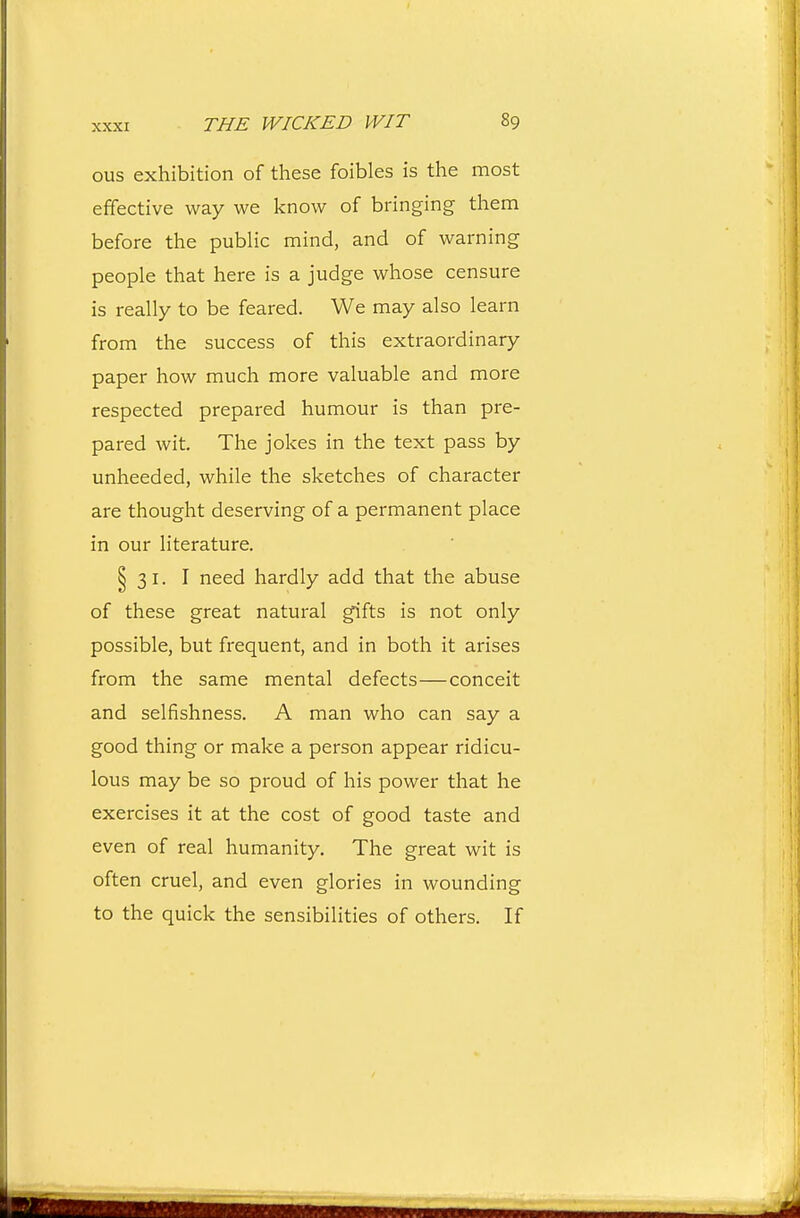ous exhibition of these foibles is the most effective way we know of bringing them before the pubUc mind, and of warning people that here is a judge whose censure is really to be feared. We may also learn from the success of this extraordinary paper how much more valuable and more respected prepared humour is than pre- pared wit. The jokes in the text pass by unheeded, while the sketches of character are thought deserving of a permanent place in our literature. § 31. I need hardly add that the abuse of these great natural gifts is not only possible, but frequent, and in both it arises from the same mental defects—conceit and selfishness. A man who can say a good thing or make a person appear ridicu- lous may be so proud of his power that he exercises it at the cost of good taste and even of real humanity. The great wit is often cruel, and even glories in wounding to the quick the sensibilities of others. If