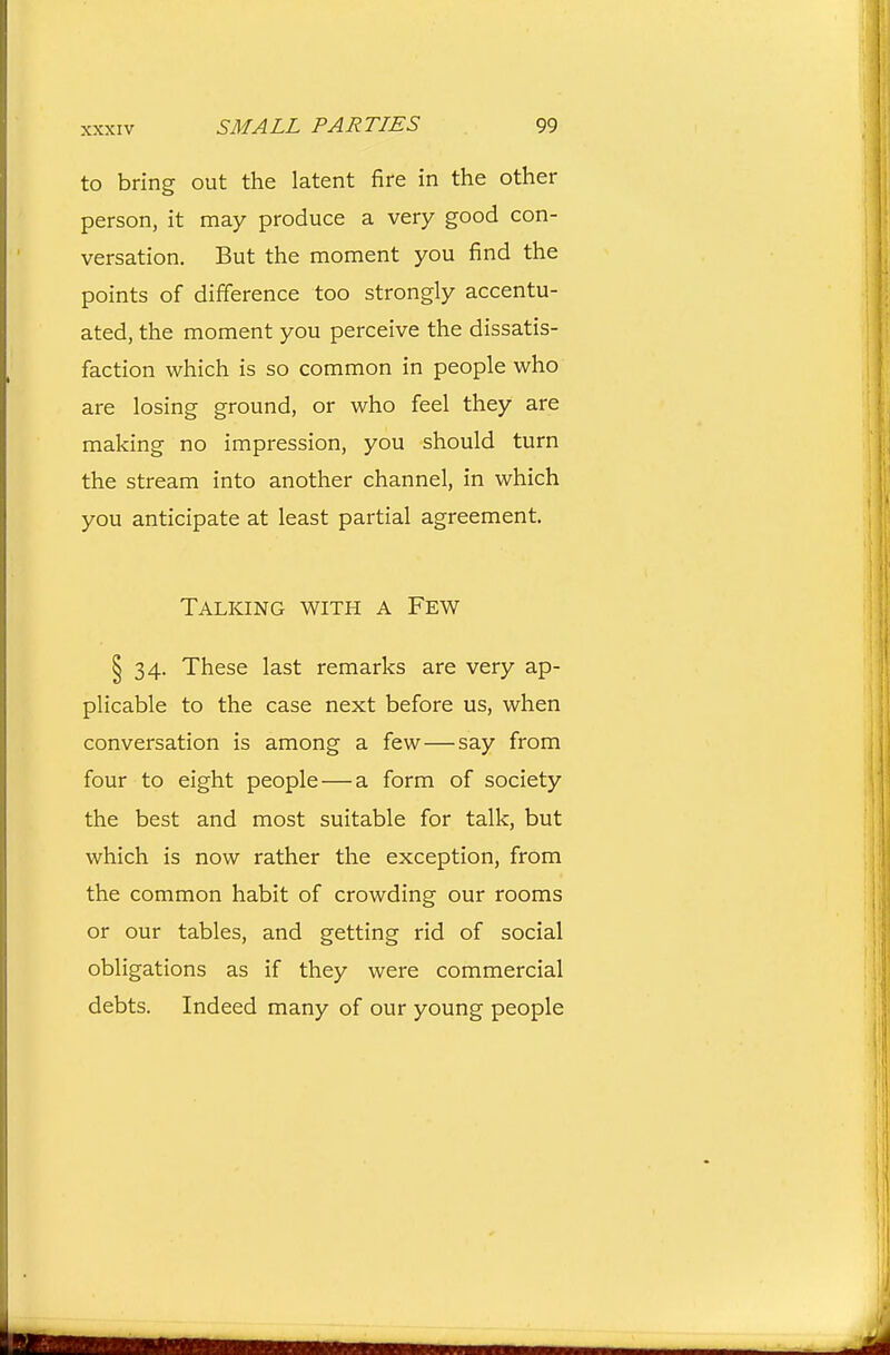 to bring out the latent fire in the other person, it may produce a very good con- versation. But the moment you find the points of difference too strongly accentu- ated, the moment you perceive the dissatis- faction which is so common in people who are losing ground, or who feel they are making no impression, you should turn the stream into another channel, in which you anticipate at least partial agreement. Talking with a Few § 34. These last remarks are very ap- plicable to the case next before us, when conversation is among a few—say from four to eight people — a form of society the best and most suitable for talk, but which is now rather the exception, from the common habit of crowding our rooms or our tables, and getting rid of social obligations as if they were commercial debts. Indeed many of our young people