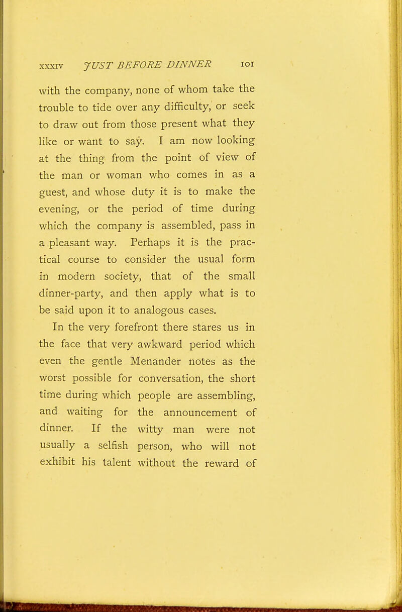 XXXIV JUST BEFORE DINNER loi with the company, none of whom take the trouble to tide over any difficulty, or seek to draw out from those present what they like or want to say. I am now looking at the thing from the point of view of the man or woman who comes in as a guest, and whose duty it is to make the evening, or the period of time during which the company is assembled, pass in a pleasant way. Perhaps it is the prac- tical course to consider the usual form in modern society, that of the small dinner-party, and then apply what is to be said upon it to analogous cases. In the very forefront there stares us in the face that very awkward period which even the gentle Menander notes as the worst possible for conversation, the short time during which people are assembling, and waiting for the announcement of dinner. If the witty man were not usually a selfish person, who will not exhibit his talent without the reward of