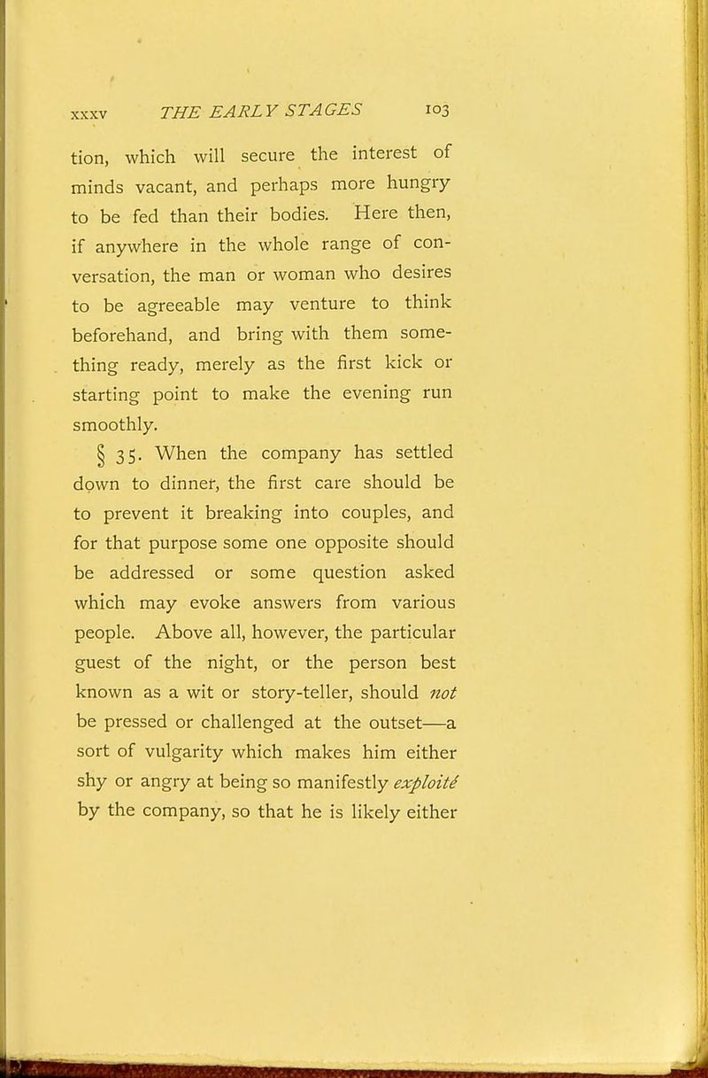 tion, which will secure the interest of minds vacant, and perhaps more hungry to be fed than their bodies. Here then, if anywhere in the whole range of con- versation, the man or woman who desires to be agreeable may venture to think beforehand, and bring with them some- thing ready, merely as the first kick or starting point to make the evening run smoothly. § 35. When the company has settled down to dinner, the first care should be to prevent it breaking into couples, and for that purpose some one opposite should be addressed or some question asked which may evoke answers from various people. Above all, however, the particular guest of the night, or the person best known as a wit or story-teller, should not be pressed or challenged at the outset—a sort of vulgarity which makes him either shy or angry at being so manifestly exploite by the company, so that he is likely either
