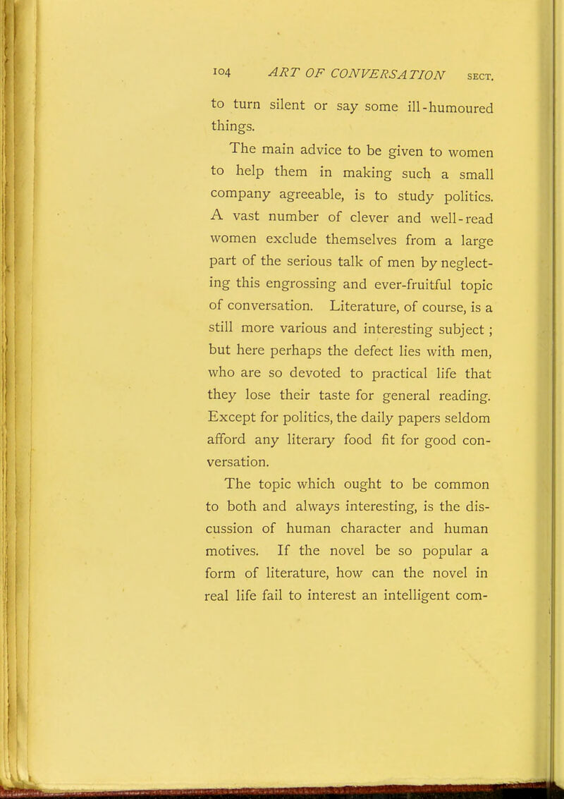 to turn silent or say some ill-humoured things. The main advice to be given to women to help them in making such a small company agreeable, is to study politics. A vast number of clever and well-read women exclude themselves from a large part of the serious talk of men by neglect- ing this engrossing and ever-fruitful topic of conversation. Literature, of course, is a still more various and interesting subject; but here perhaps the defect lies with men, who are so devoted to practical life that they lose their taste for general reading. Except for politics, the daily papers seldom afford any literary food fit for good con- versation. The topic which ought to be common to both and always interesting, is the dis- cussion of human character and human motives. If the novel be so popular a form of literature, how can the novel in real life fail to interest an intelligent com-