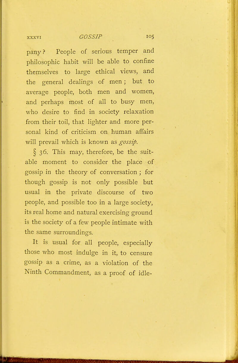 pany? People of serious temper and philosophic habit will be able to confine themselves to large ethical views, and the general dealings of men ; but to average people, both men and women, and perhaps most of all to busy men, who desire to find in society relaxation from their toil, that lighter and more per- sonal kind of criticism on human affairs will prevail which is known as gossip. § 36. This may, therefore, be the suit- able moment to consider the place of gossip in the theory of conversation ; for though gossip is not only possible but usual in the private discourse of two people, and possible too in a large society, its real home and natural exercising ground is the society of a few people intimate with the same surroundings. It is usual for all people, especially those who most indulge in it, to censure gossip as a crime, as a violation of the Ninth Commandment, as a proof of idle-