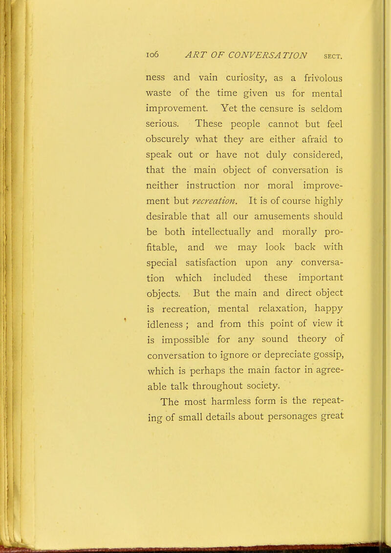 ness and vain curiosity, as a frivolous waste of the time given us for mental improvement. Yet the censure is seldom serious. These people cannot but feel obscurely what they are either afraid to speak out or have not duly considered, that the main object of conversation is neither instruction nor moral improve- ment but recreation. It is of course highly desirable that all our amusements should be both intellectually and morally pro- fitable, and we may look back with special satisfaction upon any conversa- tion which included these important objects. But the main and direct object is recreation, mental relaxation, happy idleness ; and from this point of view it is impossible for any sound theory of conversation to ignore or depreciate gossip, which is perhaps the main factor in agree- able talk throughout society. The most harmless form is the repeat- ing of small details about personages great