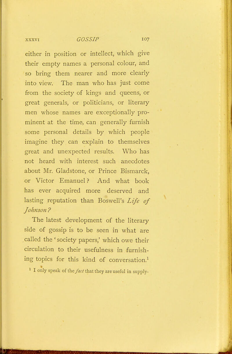 either in position or intellect, which give their empty names a personal colour, and so bring them nearer and more clearly into view. The man who has just come from the society of kings and queens, or great generals, or politicians, or literary men whose names are exceptionally pro- minent at the time, can generally furnish some personal details by which people imagine they can explain to themselves great and unexpected results. Who has not heard with interest such anecdotes about Mr. Gladstone, or Prince Bismarck, or Victor Emanuel ? And what book has ever acquired more deserved and lasting reputation than Boswell's Life of fohnson ? The latest development of the literary side of gossip is to be seen in what are called the ' society papers,' which owe their circulation to their usefulness in furnish- ing topics for this kind of conversation.^ 1 I only speak of the fact that they are useful in supply-