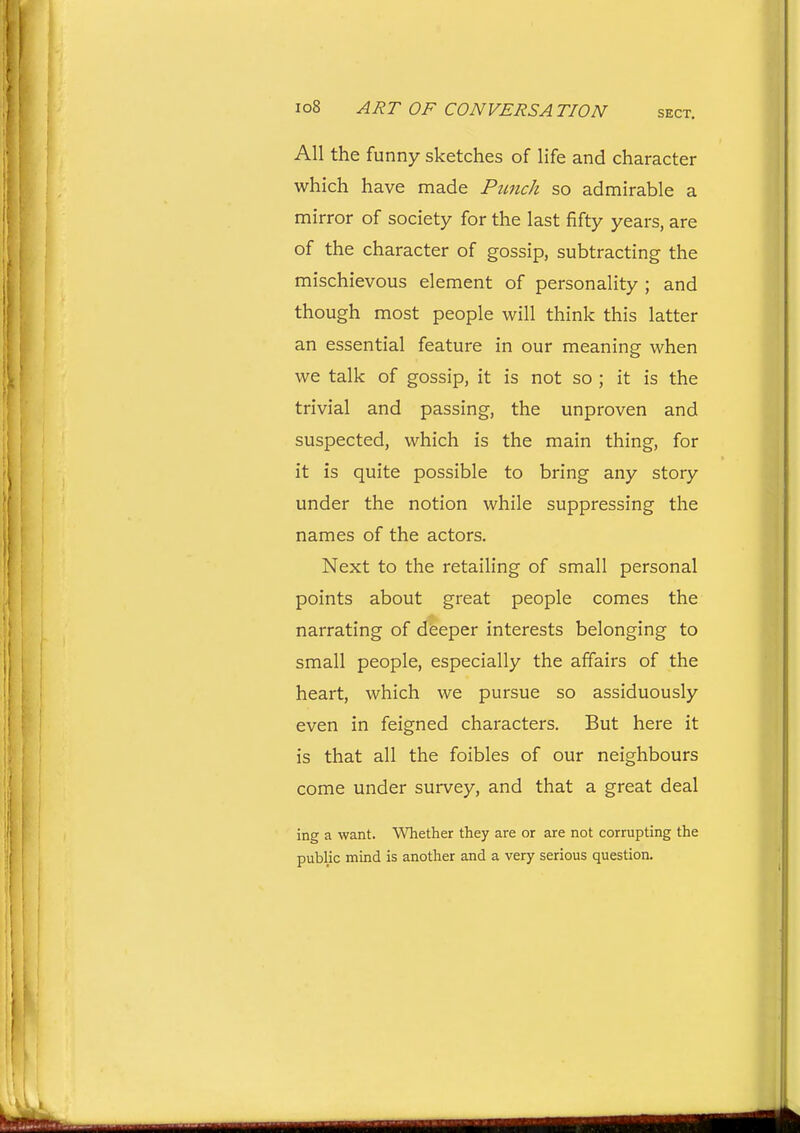 All the funny sketches of life and character which have made Punch so admirable a mirror of society for the last fifty years, are of the character of gossip, subtracting the mischievous element of personality ; and though most people will think this latter an essential feature in our meaning when we talk of gossip, it is not so ; it is the trivial and passing, the unproven and suspected, which is the main thing, for it is quite possible to bring any story under the notion while suppressing the names of the actors. Next to the retailing of small personal points about great people comes the narrating of deeper interests belonging to small people, especially the affairs of the heart, which we pursue so assiduously even in feigned characters. But here it is that all the foibles of our neighbours come under survey, and that a great deal ing a want. Whether they are or are not corrupting the public mind is another and a very serious question.