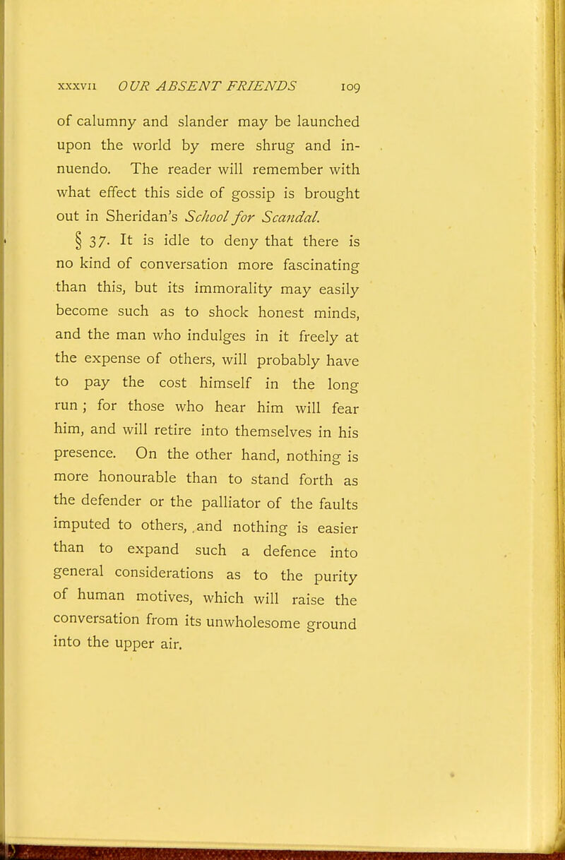 of calumny and slander may be launched upon the world by mere shrug and in- nuendo. The reader will remember with what effect this side of gossip is brought out in Sheridan's School for Scandal. § 37. It is idle to deny that there is no kind of conversation more fascinating than this, but its immorality may easily become such as to shock honest minds, and the man who indulges in it freely at the expense of others, will probably have to pay the cost himself in the long run; for those who hear him will fear him, and will retire into themselves in his presence. On the other hand, nothing is more honourable than to stand forth as the defender or the palliator of the faults imputed to others, .and nothing is easier than to expand such a defence into general considerations as to the purity of human motives, which will raise the conversation from its unwholesome ground into the upper air.