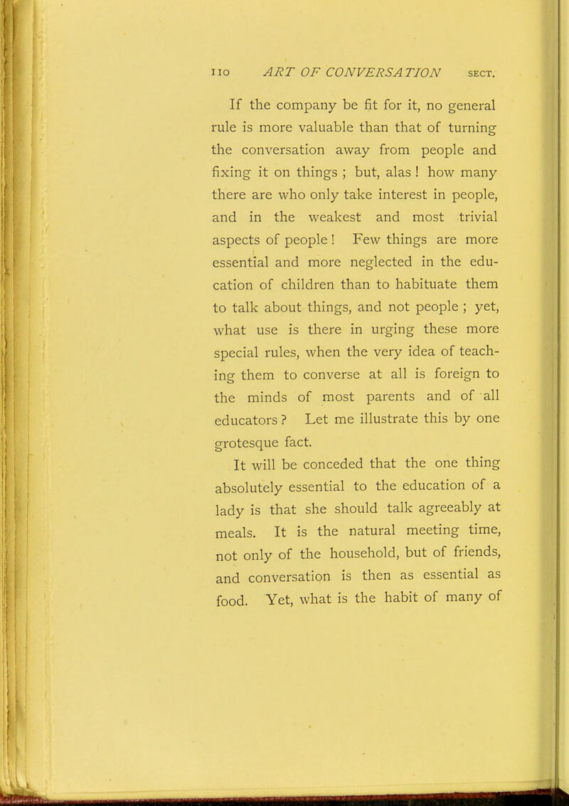 If the company be fit for it, no general rule is more valuable than that of turning the conversation away from people and fixing it on things ; but, alas ! how many there are who only take interest in people, and in the weakest and most trivial aspects of people ! Few things are more essential and more neglected in the edu- cation of children than to habituate them to talk about things, and not people ; yet, what use is there in urging these more special rules, when the very idea of teach- ing them to converse at all is foreign to the minds of most parents and of all educators ? Let me illustrate this by one grotesque fact. It will be conceded that the one thing absolutely essential to the education of a lady is that she should talk agreeably at meals. It is the natural meeting time, not only of the household, but of friends, and conversation is then as essential as food. Yet, what is the habit of many of