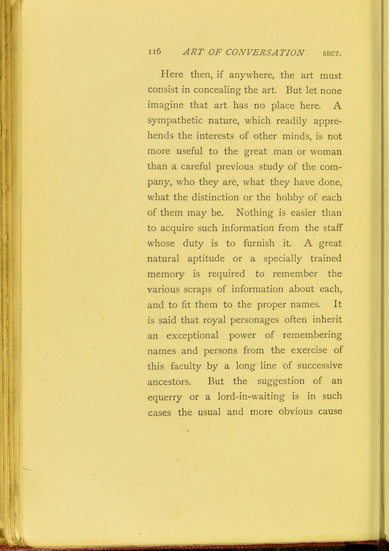 Here then, if anywhere, the art must consist in concealing the art. But let none imagine that art has no place here. A sympathetic nature, which readily appre- hends the interests of other minds, is not more useful to the great man or woman than a careful previous study of the com- pany, who they ar6, what they have done, what the distinction or the hobby of each of them may be. Nothing is easier than to acquire such information from the staff whose duty is to furnish it. A great natural aptitude or a specially trained memory is required to remember the various scraps of information about each, and to fit them to the proper names. It is said that royal personages often inherit an exceptional power of remembering names and persons from the exercise of this faculty by a long line of successive ancestors. But the suggestion of an equerry or a lord-in-waiting is in such cases the usual and more obvious cause
