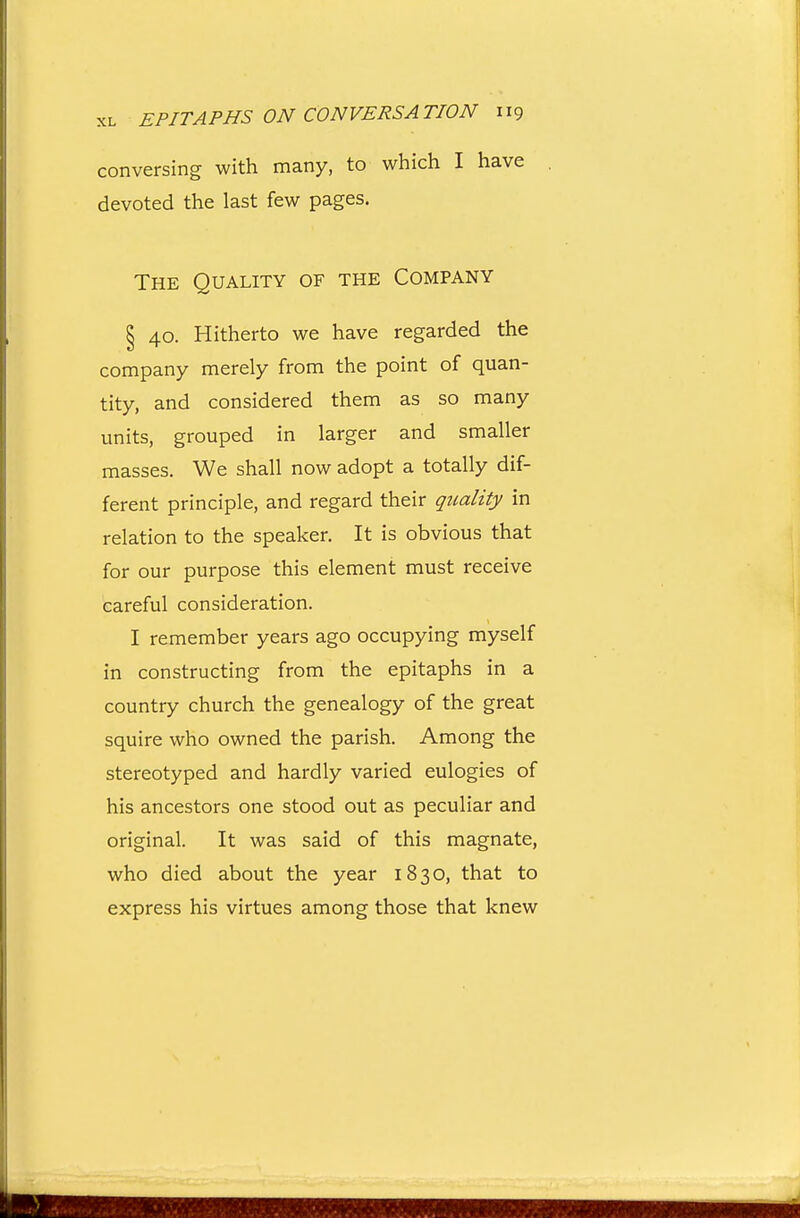 conversing with many, to which I have devoted the last few pages. The Quality of the Company § 40. Hitherto we have regarded the company merely from the point of quan- tity, and considered them as so many units, grouped in larger and smaller masses. We shall now adopt a totally dif- ferent principle, and regard their qtiality in relation to the speaker. It is obvious that for our purpose this element must receive careful consideration. I remember years ago occupying myself in constructing from the epitaphs in a country church the genealogy of the great squire who owned the parish. Among the stereotyped and hardly varied eulogies of his ancestors one stood out as peculiar and original. It was said of this magnate, who died about the year 1830, that to express his virtues among those that knew
