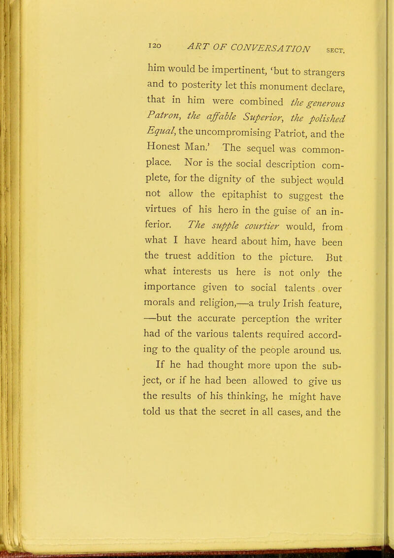 him would be impertinent, 'but to strangers and to posterity let this monument declare, that in him were combined the generous Patron, the affable Stiperior, the polished Equal, the uncompromising Patriot, and the Honest Man.' The sequel was common- place. Nor is the social description com- plete, for the dignity of the subject would not allow the epitaphist to suggest the virtues of his hero in the guise of an in- ferior. The supple courtier would, from what I have heard about him, have been the truest addition to the picture. But what interests us here is not only the importance given to social talents over morals and religion,—a truly Irish feature, —but the accurate perception the writer had of the various talents required accord- ing to the quality of the people around us. If he had thought more upon the sub- ject, or if he had been allowed to give us the results of his thinking, he might have told us that the secret in all cases, and the