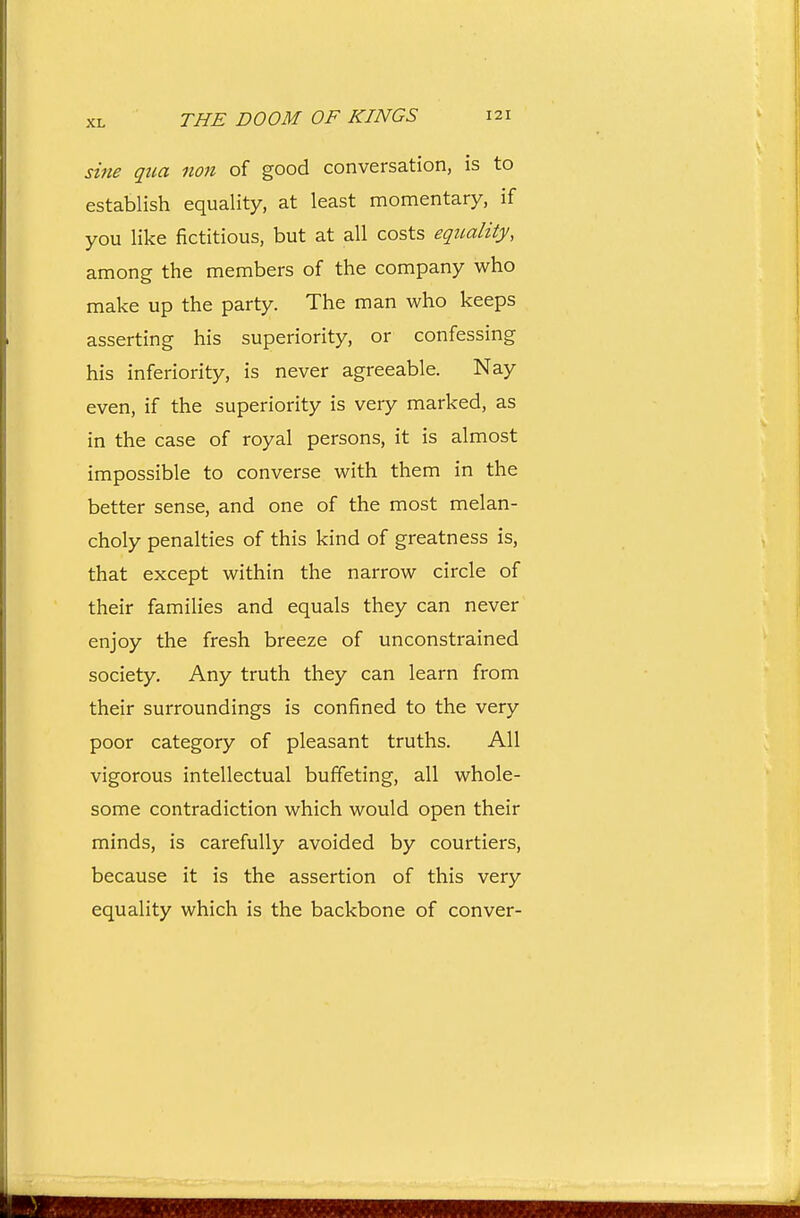 sine qua non of good conversation, is to establish equality, at least momentary, if you like fictitious, but at all costs eqitality, among the members of the company who make up the party. The man who keeps asserting his superiority, or confessing his inferiority, is never agreeable. Nay even, if the superiority is very marked, as in the case of royal persons, it is almost impossible to converse with them in the better sense, and one of the most melan- choly penalties of this kind of greatness is, that except within the narrow circle of their families and equals they can never enjoy the fresh breeze of unconstrained society. Any truth they can learn from their surroundings is confined to the very poor category of pleasant truths. All vigorous intellectual buffeting, all whole- some contradiction which would open their minds, is carefully avoided by courtiers, because it is the assertion of this very equality which is the backbone of conver-