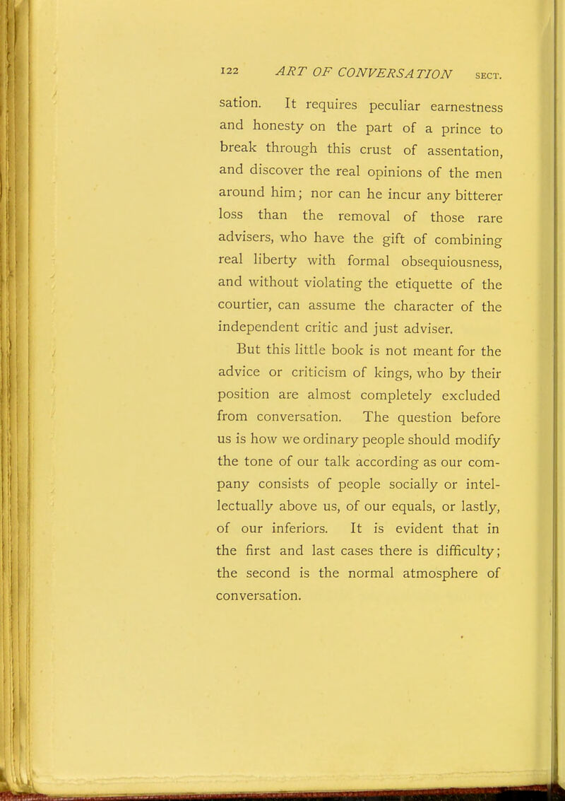 sation. It requires peculiar earnestness and honesty on the part of a prince to break through this crust of assentation, and discover the real opinions of the men around him; nor can he incur any bitterer loss than the removal of those rare advisers, who have the gift of combining real liberty with formal obsequiousness, and without violating the etiquette of the courtier, can assume the character of the independent critic and just adviser. But this little book is not meant for the advice or criticism of kings, who by their position are almost completely excluded from conversation. The question before us is how we ordinary people should modify the tone of our talk according as our com- pany consists of people socially or intel- lectually above us, of our equals, or lastly, of our inferiors. It is evident that in the first and last cases there is difficulty; the second is the normal atmosphere of conversation.