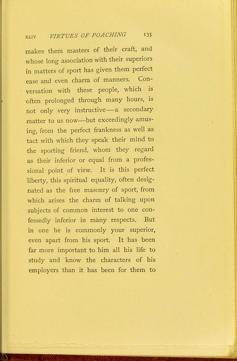 makes them masters of their craft, and whose long association with their superiors in matters of sport has given them perfect ease and even charm of manners. Con- versation with these people, which is often prolonged through many hours, is not only very instructive—a secondary matter to us now—but exceedingly amus- ing, from the perfect frankness as well as tact with which they speak their mind to the sporting friend, whom they regard as their inferior or equal from a profes- sional point of view. It is this perfect liberty, this spiritual equality, often desig- nated as the free masonry of sport, from which arises the charm of talking upon subjects of common interest to one con- fessedly inferior in many respects. But in one he is commonly your superior, even apart from his sport. It has been far more important to him all his life to study and know the characters of his employers than it has been for them to