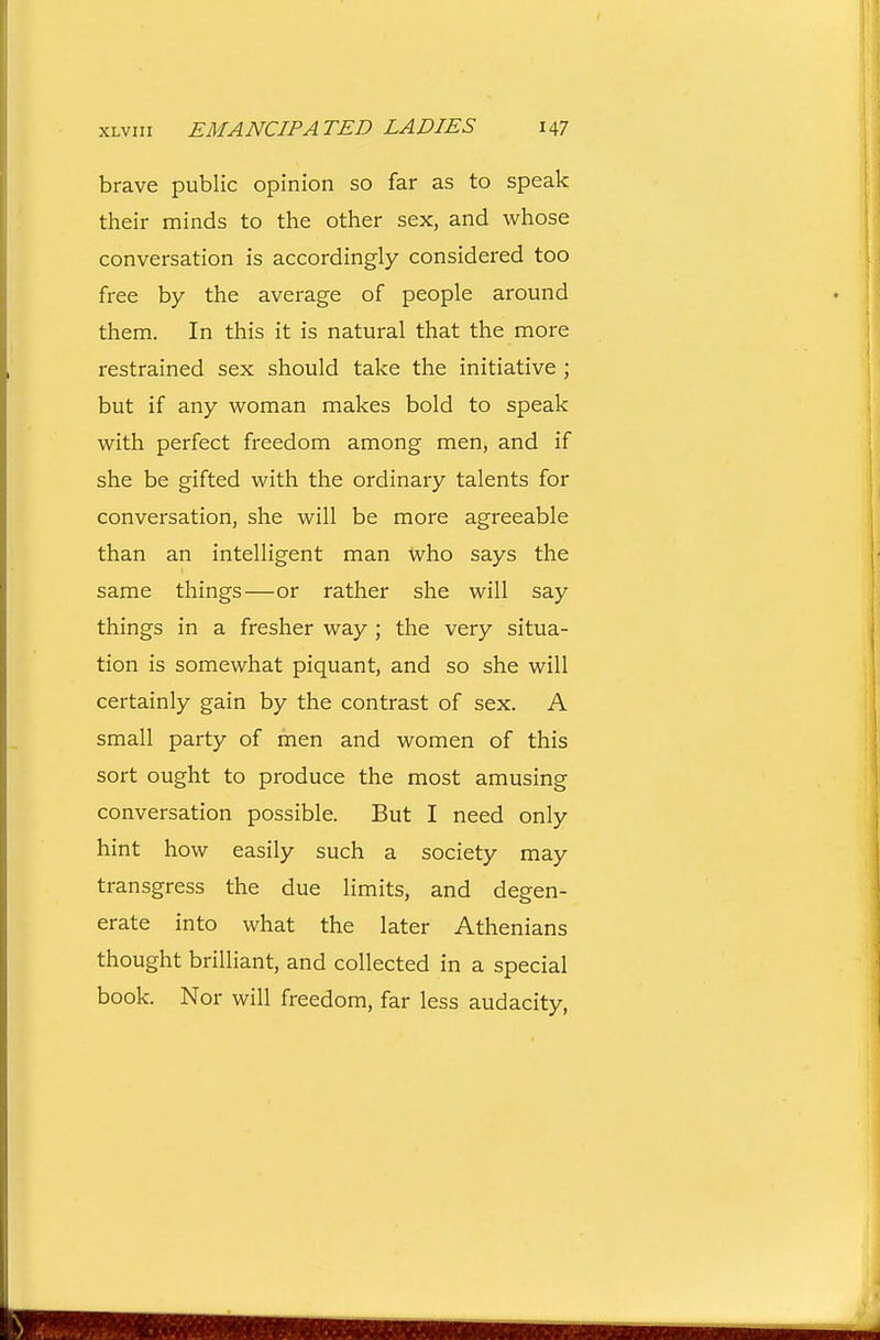brave public opinion so far as to speak their minds to the other sex, and whose conversation is accordingly considered too free by the average of people around them. In this it is natural that the more restrained sex should take the initiative ; but if any woman makes bold to speak with perfect freedom among men, and if she be gifted with the ordinary talents for conversation, she will be more agreeable than an intelligent man who says the same things—or rather she will say things in a fresher way ; the very situa- tion is somewhat piquant, and so she will certainly gain by the contrast of sex. A small party of men and women of this sort ought to produce the most amusing conversation possible. But I need only hint how easily such a society may transgress the due limits, and degen- erate into what the later Athenians thought brilliant, and collected in a special book. Nor will freedom, far less audacity,